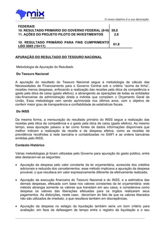 O nosso objetivo é a sua Aprovação


    FEDERAIS
    10. RESULTADO PRIMÁRIO DO GOVERNO FEDERAL (8+9) 59,0
    11. AÇÕES DO PROJETO PILOTO DE INVESTIMENTOS      2,8

    10. RESULTADO PRIMÁRIO PARA FINS CUMPRIMENTO
                                                                   61,8
    LDO 2005 (10+11)


APURAÇÃO DO RESULTADO DO TESOURO NACIONAL


Metodologia de Apuração do Resultado

Do Tesouro Nacional

A apuração do resultado do Tesouro Nacional segue a metodologia de cálculo das
Necessidades de Financiamento para o Governo Central sob o critério “acima da linha”,
receitas menos despesas, enfocando a realização das receitas pela ótica da competência e
gasto pela ótica de caixa (gasto efetivo), e abrangendo as operações de todas as entidades
não-financeiras da administração direta e indireta que compõem o Orçamento Geral da
União. Essa metodologia vem sendo aprimorada nos últimos anos, com o objetivo de
conferir maior grau de transparência e confiabilidade às estatísticas fiscais.

Do INSS

Da mesma forma, a mensuração do resultado primário do INSS segue a realização das
receitas pela ótica da competência e o gasto pela ótica de caixa (gasto efetivo). Ao mesmo
tempo, essa apuração passou a ter como fontes de dados informações disponíveis que
melhor indicam a realização da receita e da despesa efetiva, como as receitas da
previdência recolhidas à rede bancária e contabilizadas no SIAFI e as ordens bancárias
emitidas pelo INSS.

Contexto Histórico

Várias metodologias já foram utilizadas pelo Governo para apuração do gasto público, entre
elas destacam-se as seguintes:

•    Apuração da despesa pelo valor constante da lei orçamentária, acrescida dos créditos
     adicionais e reduzida dos cancelamentos: esse método implicava a apuração da despesa
     provável, o que resultava em valor expressivamente diferente da efetivamente realizada;

•    Apuração da execução financeira do Tesouro Nacional e do INSS, e a estimativa das
     demais despesas, efetuada com base nos valores constantes da lei orçamentária: este
     método abrangia somente os valores que transitam em seu caixa, e considerava como
     despesa os valores das liberações efetuadas para os órgãos realizarem seus
     pagamentos. As distorções, neste caso, decorriam do fato de que os valores liberados
     não são utilizados de imediato, o que resultava também em discrepâncias;

•    Apuração da despesa no estágio da liquidação também seria um bom critério para
     avaliação: em face da defasagem de tempo entre o registro da liquidação e o seu
 