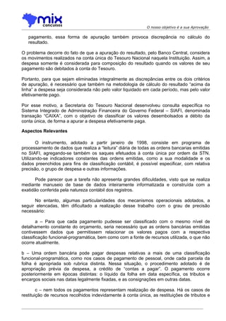 O nosso objetivo é a sua Aprovação

   pagamento, essa forma de apuração também provoca discrepância no cálculo do
   resultado.

O problema decorre do fato de que a apuração do resultado, pelo Banco Central, considera
os movimentos realizados na conta única do Tesouro Nacional naquela Instituição. Assim, a
despesa somente é considerada para composição do resultado quando os valores de seu
pagamento são debitados à conta do Tesouro.

Portanto, para que sejam eliminadas integralmente as discrepâncias entre os dois critérios
de apuração, é necessário que também na metodologia de cálculo do resultado “acima da
linha” a despesa seja considerada não pelo valor liquidado em cada período, mas pelo valor
efetivamente pago.

Por esse motivo, a Secretaria do Tesouro Nacional desenvolveu consulta específica no
Sistema Integrado de Administração Financeira do Governo Federal – SIAFI, denominada
transação “CAIXA”, com o objetivo de classificar os valores desembolsados a débito da
conta única, de forma a apurar a despesa efetivamente paga.

Aspectos Relevantes

       O instrumento, adotado a partir janeiro de 1998, consiste em programa de
processamento de dados que realiza a “leitura” diária de todas as ordens bancarias emitidas
no SIAFI, agregando-se também os saques efetuados à conta única por ordem da STN.
Utilizando-se indicadores constantes das ordens emitidas, como a sua modalidade e os
dados preenchidos para fins de classificação contábil, é possível especificar, com relativa
precisão, o grupo de despesa e outras informações.

       Pode parecer que a tarefa não apresenta grandes dificuldades, visto que se realiza
mediante manuseio de base de dados inteiramente informatizada e construída com a
exatidão conferida pela natureza contábil dos registros.

      No entanto, algumas particularidades dos mecanismos operacionais adotados, a
seguir elencadas, têm dificultado a realização desse trabalho com o grau de precisão
necessário:

        a – Para que cada pagamento pudesse ser classificado com o mesmo nível de
detalhamento constante do orçamento, seria necessário que as ordens bancárias emitidas
contivessem dados que permitissem relacionar os valores pagos com a respectiva
classificação funcional-programática, bem como com a fonte de recursos utilizada, o que não
ocorre atualmente.

b – Uma ordem bancária pode pagar despesas relativas a mais de uma classificação
funcional-programática, como nos casos de pagamento de pessoal, onde cada parcela da
folha é apropriada sob rubrica distinta. Nessa situação, o procedimento adotado é de
apropriação prévia da despesa, a crédito de “contas a pagar”. O pagamento ocorre
posteriormente em épocas distintas: o líquido da folha em data específica, os tributos e
encargos sociais nas datas legalmente fixadas, e as consignações em outras datas.

        c – nem todos os pagamentos representam realização de despesa. Há os casos de
restituição de recursos recolhidos indevidamente à conta única, as restituições de tributos e
 