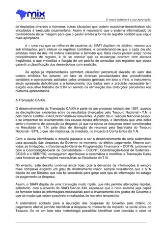 O nosso objetivo é a sua Aprovação

de depósitos diversos e inúmeras outras situações que podem ocasionar desembolsos não
vinculados à execução orçamentaria. Assim é necessário que o sistema informatizado de
contabilidade deixe margem para que o gestor arbitre a forma de registro contábil que julgue
mais apropriada.

       d – uma vez que os milhares de usuários do SIAFI dispõem de arbítrio, mesmo que
sob limitações, para efetuar os registros contábeis, e considerando-se que a cada dia são
emitidas mais de dez mil ordens bancárias e também que fatos novos podem exigir novos
procedimentos de registro, é de se concluir que as mudanças ocorrem com elevada
freqüência, o que inviabiliza a fixação de um padrão de consultas aos registros que possa
garantir a classificação dos desembolsos com exatidão.

       As ações já implementadas permitem classificar percentual elevado do valor das
ordens emitidas. No entanto, em face de diversas peculiaridades dos procedimentos
contábeis e operacionais adotados pelas unidades gestoras em todo o País, o instrumento
ainda apresenta deficiências e o fornecimento dos dados sem a precisão necessária tem
exigido exaustivo trabalho da STN no sentido da eliminação das distorções percebidas nos
números apresentados.

A Transação CAIXA

O desenvolvimento da Transação CAIXA é parte de um processo iniciado em 1997, quando
as discrepâncias existentes entre os resultados divulgados pelo Tesouro Nacional - T.N. e
pelo Banco Central - BACEN tornaram-se relevantes. A partir daí o Tesouro Nacional passou
a se empenhar no levantamento das causas destas diferenças, e identificou que uma delas
seria o momento de apuração da despesa, já que na época as despesas eram consideradas
no Resultado do T.N. pela ótica de liberação de recursos pela Secretaria do Tesouro
Nacional - STN, o que não implicava, de imediato, no impacto à Conta Única do T.N.

Com a causa identificada o desafio passava a ser o desenvolvimento de uma sistemática
para apuração das despesas do Governo no momento do efetivo pagamento. Mesmo com
todas as limitações, a Coordenação-Geral de Programação Financeira – COFIN, juntamente
com a Coordenação-Geral de Contabilidade – CCONT, Coordenação-Geral de Sistemas -
COSIS e o SERPRO, conseguiram aperfeiçoar a sistemática e modificar a Transação Caixa
para fornecer as informações necessárias ao Resultado do T.N.

No entanto, este desafio continua ainda hoje, pois a demanda de informações é sempre
mais complexa exigindo um grau de detalhamento maior, sempre ressaltando que a STN
dispõe de um Sistema que não foi concebido para gerar este tipo de informação no estágio
de pagamento da despesa.

Assim, o SIAFI dispõe de uma transação muito rígida, que não permite alterações rápidas,
entretanto, com o advento do SIAFI Século XXI, espera-se que o novo sistema seja capaz
de fornecer todas as informações necessárias para o levantamento dos gastos do Governo e
que as mudanças sejam possíveis e realizadas de maneira tempestiva.

A sistemática adotada para a apuração das despesas do Governo pelo critério do
pagamento efetivo permite identificar a despesa no momento de impacto na conta única do
Tesouro. Se de um lado esta metodologia possibilita identificar com precisão o valor de
 