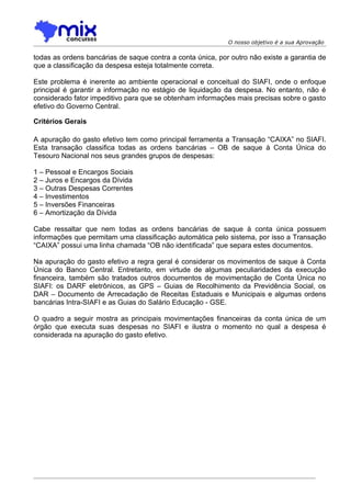 O nosso objetivo é a sua Aprovação

todas as ordens bancárias de saque contra a conta única, por outro não existe a garantia de
que a classificação da despesa esteja totalmente correta.

Este problema é inerente ao ambiente operacional e conceitual do SIAFI, onde o enfoque
principal é garantir a informação no estágio de liquidação da despesa. No entanto, não é
considerado fator impeditivo para que se obtenham informações mais precisas sobre o gasto
efetivo do Governo Central.

Critérios Gerais

A apuração do gasto efetivo tem como principal ferramenta a Transação “CAIXA” no SIAFI.
Esta transação classifica todas as ordens bancárias – OB de saque à Conta Única do
Tesouro Nacional nos seus grandes grupos de despesas:

1 – Pessoal e Encargos Sociais
2 – Juros e Encargos da Dívida
3 – Outras Despesas Correntes
4 – Investimentos
5 – Inversões Financeiras
6 – Amortização da Dívida

Cabe ressaltar que nem todas as ordens bancárias de saque à conta única possuem
informações que permitam uma classificação automática pelo sistema, por isso a Transação
“CAIXA” possui uma linha chamada “OB não identificada” que separa estes documentos.

Na apuração do gasto efetivo a regra geral é considerar os movimentos de saque à Conta
Única do Banco Central. Entretanto, em virtude de algumas peculiaridades da execução
financeira, também são tratados outros documentos de movimentação de Conta Única no
SIAFI: os DARF eletrônicos, as GPS – Guias de Recolhimento da Previdência Social, os
DAR – Documento de Arrecadação de Receitas Estaduais e Municipais e algumas ordens
bancárias Intra-SIAFI e as Guias do Salário Educação - GSE.

O quadro a seguir mostra as principais movimentações financeiras da conta única de um
órgão que executa suas despesas no SIAFI e ilustra o momento no qual a despesa é
considerada na apuração do gasto efetivo.
 