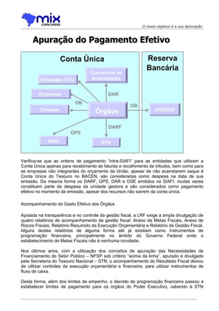 O nosso objetivo é a sua Aprovação



     Apuração do Pagamento Efetivo

                    Conta Única                              Reserva
                                                             Bancária
                                  Convênios de
         Entidades CTU            Arrecadação


        Empresas                           DAR
                          OB
                                                      OB
         Correios                   Órgãos                       CREDOR


                                           DARF
                        GPS
             INSS                      STN


Verifica-se que as ordens de pagamento “intra-SIAFI” para as entidades que utilizam a
Conta Única apenas para recebimento de faturas e recolhimento de tributos, bem como para
as empresas não integrantes do orçamento da União, apesar de não acarretarem saque à
Conta Única do Tesouro no BACEN, são consideradas como despesa na data de sua
emissão. Da mesma forma os DARF, GPS, DAR e GSE emitidos no SIAFI, muitas vezes
constituem parte da despesa da unidade gestora e são considerados como pagamento
efetivo no momento da emissão, apesar dos recursos não saírem da conta única.

Acompanhamento do Gasto Efetivo dos Órgãos

Apoiada na transparência e no controle da gestão fiscal, a LRF exige a ampla divulgação de
quatro relatórios de acompanhamento da gestão fiscal: Anexo de Metas Fiscais, Anexo de
Riscos Fiscais, Relatório Resumido da Execução Orçamentária e Relatório de Gestão Fiscal.
Alguns destes relatórios de alguma forma até já existiam como instrumentos de
programação financeira, principalmente no âmbito do Governo Federal onde o
estabelecimento de Metas Fiscais não é nenhuma novidade.

Nos últimos anos, com a utilização dos conceitos de apuração das Necessidades de
Financiamento do Setor Público – NFSP sob critério “acima da linha”, apurado e divulgado
pela Secretaria do Tesouro Nacional – STN, o acompanhamento do Resultado Fiscal deixou
de utilizar controles da execução orçamentária e financeira, para utilizar instrumentos de
fluxo de caixa.

Desta forma, além dos limites de empenho, o decreto de programação financeira passou a
estabelecer limites de pagamento para os órgãos do Poder Executivo, cabendo à STN
 