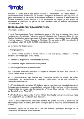 O nosso objetivo é a sua Aprovação

monitorar o gasto efetivo dos órgãos visando o cumprimento das metas fiscais. O
conhecimento mais aprofundado do assunto e criação de ferramentas para apuração do
gasto efetivo tornou-se um desafio. Num primeiro momento, os critérios e os instrumentos de
controle acabaram ficando restritos à STN. Atualmente, os órgãos já têm acesso às
informações e controlam os gastos de suas unidades com os mesmos instrumentos
utilizados pela STN.

TÓPICOS DA LEI DE RESPONSABILIDADE FISCAL
Princípios e objetivos

A Lei de Responsabilidade Fiscal – Lei Complementar nº 101, de 4 de maio de 2000, visa a
regulamentar a Constituição Federal, na parte da Tributação e do Orçamento (Título VI), cujo
Capítulo II estabelece as normas gerais de finanças públicas a serem observadas pelos três
níveis de governo: Federal, Estadual e Municipal. Em particular, a LRF vem atender à
prescrição do artigo 163 da CF de 1988, cuja redação é a seguinte:

Lei complementar disporá sobre:

I – finanças públicas;

II – dívida pública externa e interna, incluída a das autarquias, fundações e demais
entidades controladas pelo poder público;

III – concessão de garantias pelas entidades públicas;

IV – emissão e resgate de títulos da dívida pública;

V – fiscalização das instituições financeiras;

VI – operações de câmbio realizadas por órgãos e entidades da União, dos Estados, do
Distrito Federal e dos Municípios;

VII – compatibilização das funções das instituições oficiais de crédito da União,
resguardadas as características e condições operacionais plenas das voltadas ao
desenvolvimento regional.

A LRF atende também ao artigo 169 da Carta Magna, que determina o estabelecimento de
limites para as despesas com pessoal ativo e inativo da União a partir de Lei Complementar.
Nesse sentido, ela revoga a Lei Complementar n º 96, de 31 de maio de 1999, a chamada
Lei Camata II (artigo 75 da LRF).

A LRF atende ainda à prescrição do artigo 165 da Constituição, mais precisamente, o inciso
II do parágrafo 9º. De acordo com este dispositivo,

...Cabe à Lei Complementar estabelecer normas de gestão financeira e patrimonial da
administração direta e indireta, bem como condições para a instituição e funcionamento de
Fundos.

Finalmente, a partir do seu artigo 68, a LRF vem atender à prescrição do artigo 250 da
Constituição de 1988 que assim determina:
 