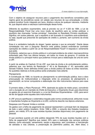 O nosso objetivo é a sua Aprovação



Com o objetivo de assegurar recursos para o pagamento dos benefícios concedidos pelo
regime geral de previdência social, em adição aos recursos de sua arrecadação, a União
poderá constituir fundo integrado por bens, direitos e ativos de qualquer natureza, mediante
lei, que disporá sobre a natureza e administração desse fundo.

Diferente do equilíbrio orçamentário, este já previsto na Lei nº 4.320 de 1964, a Lei de
Responsabilidade Fiscal traz uma nova noção de equilíbrio para as contas públicas: o
equilíbrio das chamadas “contas primárias”, traduzidas no Resultado Primário equilibrado.
Significa, em outras palavras, que o equilíbrio a ser buscado é o equilíbrio auto-sustentável,
ou seja, aquele que prescinde de operações de crédito e, portanto, sem aumento da dívida
pública.

Essa é a verdadeira tradução do slogan “gastar apenas o que se arrecada”. Diante dessa
constatação nos vem a pergunta: Nenhum ente público poderá endividar-se (contratar
operações de crédito) a partir da Lei de Responsabilidade Fiscal? A resposta é: certamente
que pode.
Entretanto, sabemos que a dívida pública é o principal problema de ordem macroeconômica
enfrentado pelo País nos últimos tempos, em todos os níveis de governo. O controle da
dívida pública é o principal motivo que podemos invocar para a elaboração de uma lei como
a LRF.

A partir da análise do Capítulo VII da LRF, que trata da dívida e do endividamento público,
sabemos que, nos termos da Resolução n° 40 e da Resolução n° 43, aprovadas pelo
Senado Federal, foram definidos limites para a dívida pública de todos os entes nacionais.
As questões relativas à dívida pública serão analisadas mais adiante.
Planejamento
A Constituição de 1988, no tocante ao planejamento na administração pública, teve a clara
preocupação de institucionalizar a integração entre os processos de planejamento e
orçamento24, ao tornar compulsória a elaboração dos três instrumentos básicos para esse
fim.

O primeiro deles, o Plano Plurianual – PPA, destinado às ações de médio prazo, coincidindo
com a duração de um mandato do Chefe do Executivo; o Orçamento Anual, para discriminar
os gastos de um exercício financeiro; e, a Lei de Diretrizes Orçamentárias – LDO, para servir
de elo de ligação entre aqueles dois instrumentos.

A LRF procura aperfeiçoar a sistemática traçada pela norma constitucional, atribuindo novas
e importantes funções ao Orçamento e à LDO, conforme descrito nos tópicos anteriores.
Despesas com Pessoal: limites e controle
Os gastos com a folha de pagamento de pessoal representam o principal item de despesas
de todo o setor público brasileiro. Entre 1996 e 2000, o conjunto dos Estados brasileiros
gastou, em média, 67% de suas receitas líquidas (receitas disponíveis) com pagamento de
pessoal.

O que acontece quando um ente público despende 70% de suas receitas líquidas com a
folha de pagamento? Significa que restam 30% para a realização dos serviços públicos
básicos, como educação, saneamento, saúde e segurança, sem considerar a manutenção
de estradas e vias urbanas, a preservação do patrimônio público, etc. Além disso, o
 
