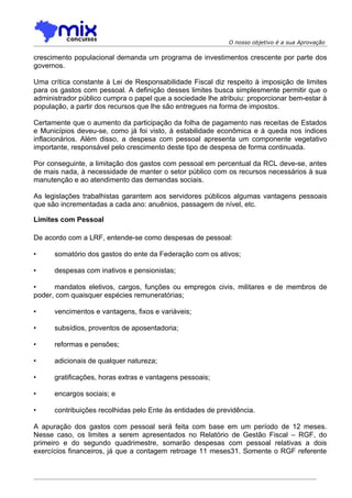 O nosso objetivo é a sua Aprovação

crescimento populacional demanda um programa de investimentos crescente por parte dos
governos.

Uma crítica constante à Lei de Responsabilidade Fiscal diz respeito à imposição de limites
para os gastos com pessoal. A definição desses limites busca simplesmente permitir que o
administrador público cumpra o papel que a sociedade lhe atribuiu: proporcionar bem-estar à
população, a partir dos recursos que lhe são entregues na forma de impostos.

Certamente que o aumento da participação da folha de pagamento nas receitas de Estados
e Municípios deveu-se, como já foi visto, à estabilidade econômica e à queda nos índices
inflacionários. Além disso, a despesa com pessoal apresenta um componente vegetativo
importante, responsável pelo crescimento deste tipo de despesa de forma continuada.

Por conseguinte, a limitação dos gastos com pessoal em percentual da RCL deve-se, antes
de mais nada, à necessidade de manter o setor público com os recursos necessários à sua
manutenção e ao atendimento das demandas sociais.

As legislações trabalhistas garantem aos servidores públicos algumas vantagens pessoais
que são incrementadas a cada ano: anuênios, passagem de nível, etc.

Limites com Pessoal

De acordo com a LRF, entende-se como despesas de pessoal:

•     somatório dos gastos do ente da Federação com os ativos;

•     despesas com inativos e pensionistas;

•     mandatos eletivos, cargos, funções ou empregos civis, militares e de membros de
poder, com quaisquer espécies remuneratórias;

•     vencimentos e vantagens, fixos e variáveis;

•     subsídios, proventos de aposentadoria;

•     reformas e pensões;

•     adicionais de qualquer natureza;

•     gratificações, horas extras e vantagens pessoais;

•     encargos sociais; e

•     contribuições recolhidas pelo Ente às entidades de previdência.

A apuração dos gastos com pessoal será feita com base em um período de 12 meses.
Nesse caso, os limites a serem apresentados no Relatório de Gestão Fiscal – RGF, do
primeiro e do segundo quadrimestre, somarão despesas com pessoal relativas a dois
exercícios financeiros, já que a contagem retroage 11 meses31. Somente o RGF referente
 
