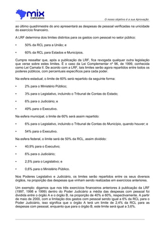 O nosso objetivo é a sua Aprovação

ao último quadrimestre do ano apresentará as despesas de pessoal verificadas na unicidade
do exercício financeiro.

A LRF determina dois limites distintos para os gastos com pessoal no setor público:

•     50% da RCL para a União; e

•     60% da RCL para Estados e Municípios.

Cumpre ressaltar que, após a publicação da LRF, fica revogada qualquer outra legislação
que verse sobre estes limites. É o caso da Lei Complementar nº 96, de 1999, conhecida
como Lei Camata II. De acordo com a LRF, tais limites serão agora repartidos entre todos os
poderes públicos, com percentuais específicos para cada poder.

Na esfera estadual, o limite de 60% será repartido da seguinte forma:

•     2% para o Ministério Público;

•     3% para o Legislativo, incluindo o Tribunal de Contas do Estado;

•     6% para o Judiciário; e

•     49% para o Executivo.

Na esfera municipal, o limite de 60% será assim repartido:

•     6% para o Legislativo, incluindo o Tribunal de Contas do Município, quando houver; e

•     54% para o Executivo.

Na esfera federal, o limite será de 50% da RCL, assim dividido:

•     40,9% para o Executivo;

•     6% para o Judiciário;

•     2,5% para o Legislativo; e

•     0,6% para o Ministério Público.

Nos Poderes Legislativo e Judiciário, os limites serão repartidos entre os seus diversos
órgãos, na proporção das despesas que vinham sendo realizadas em exercícios anteriores.

Um exemplo: digamos que nos três exercícios financeiros anteriores à publicação da LRF
(1997, 1998 e 1999) dentro do Poder Judiciário a média das despesas com pessoal foi
dividida entre o órgão A e o órgão B, na proporção de 40% e 60%, respectivamente. A partir
de maio de 2000, com a limitação dos gastos com pessoal sendo igual a 6% da RCL para o
Poder Judiciário, isso significa que o órgão A terá um limite de 2,4% da RCL para as
despesas com pessoal, enquanto que para o órgão B, este limite será igual a 3,6%.
 