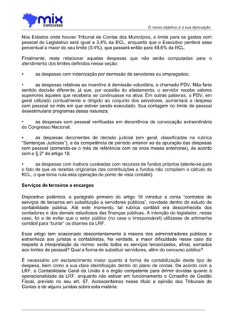 O nosso objetivo é a sua Aprovação

Nos Estados onde houver Tribunal de Contas dos Municípios, o limite para os gastos com
pessoal do Legislativo será igual a 3,4% da RCL, enquanto que o Executivo perderá esse
percentual a maior do seu limite (0,4%), que passará então para 48,6% da RCL.

Finalmente, resta relacionar aquelas despesas que não serão computadas para o
atendimento dos limites definidos nessa seção:

•     as despesas com indenização por demissão de servidores ou empregados;

•      as despesas relativas ao incentivo à demissão voluntária, o chamado PDV. Não faria
sentido decisão diferente, já que, por ocasião do afastamento, o servidor recebe valores
superiores àqueles que receberia se continuasse na ativa. Em outras palavras, o PDV, em
geral utilizado pontualmente e dirigido ao conjunto dos servidores, aumentará a despesa
com pessoal no mês em que estiver sendo executado. Sua contagem no limite de pessoal
desestimularia programas dessa natureza;

•     as despesas com pessoal verificadas em decorrência de convocação extraordinária
do Congresso Nacional;

•     as despesas decorrentes de decisão judicial (em geral, classificadas na rubrica
“Sentenças Judiciais”), e da competência de período anterior ao da apuração das despesas
com pessoal (somando-se o mês de referência com os onze meses anteriores), de acordo
com o § 2º do artigo 18;

•      as despesas com inativos custeadas com recursos de fundos próprios (atente-se para
o fato de que as receitas originárias das contribuições a fundos não compõem o cálculo da
RCL, o que torna nula esta operação do ponto de vista contábil).

Serviços de terceiros e encargos

Dispositivo polêmico, o parágrafo primeiro do artigo 18 introduz a conta “contratos de
serviços de terceiros em substituição a servidores públicos”, novidade dentro do estudo da
contabilidade pública. Até este momento, tal rubrica contábil era desconhecida dos
contadores e dos demais estudiosos das finanças públicas. A intenção do legislador, nesse
caso, foi a de evitar que o setor público (no caso o irresponsável) utilizasse de artimanha
contábil para “burlar” os ditames da LRF.

Esse artigo tem ocasionado descontentamento à maioria dos administradores públicos e
estranheza aos juristas e contabilistas. Na verdade, a maior dificuldade nesse caso diz
respeito à interpretação da norma: serão todos os serviços terceirizados, afinal, somados
aos limites de pessoal? Qual a forma de substituir servidores, além do concurso público?

É necessário um esclarecimento maior quanto à forma de contabilização deste tipo de
despesa, bem como a sua clara identificação dentro do plano de contas. De acordo com a
LRF, a Contabilidade Geral da União é o órgão competente para dirimir dúvidas quanto à
operacionalidade da LRF, enquanto não estiver em funcionamento o Conselho de Gestão
Fiscal, previsto no seu art. 67. Acrescentamos nesse título a opinião dos Tribunais de
Contas e de alguns juristas sobre esta matéria:
 