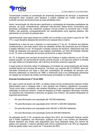 O nosso objetivo é a sua Aprovação

Terceirização consiste na contratação de empresas prestadoras de serviços, e atualmente
emprega-se esse vocábulo para designar a prática adotada por muitas empresas de
contratar serviços de terceiros para as suas atividades-meio.

Assim, terceirização de mão-de-obra significaria a contratação de empresas prestadoras de
serviços, as quais, evidentemente, alocariam mão-de-obra. Desta forma, funcionários das
empresas contratadas não manteriam qualquer vínculo jurídico ou funcional com o Poder
Público, não podendo, conseqüentemente, ser caracterizados como agentes públicos, não
adentrando no conceito de pessoal ativo.

Aparentemente, essa regra estaria em conflito com os limites a que alude o caput do art. 169
(??), o qual disciplina despesa tão-somente com pessoal ativo e inativo.

Aceitando-se a tese de que o disposto no mencionado § 1º do art. 18 afronte aos ditames
constitucionais e, por esse motivo, deva ser afastado, tal fato não autorizará que os Poderes
e órgãos referidos no art. 20 busquem contratar serviços de terceiros, objetivando fugir dos
limites de despesas com pessoal a que estejam submetidos, em face da limitação imposta
no art. 72, para a contratação de serviços de terceiros, a seguir transcrito:

Art. 72. A despesa com serviços de terceiros dos Poderes e órgãos referidos no art. 20 não
poderá exceder, em percentual da receita corrente líquida, a do exercício anterior à entrada
em vigor desta Lei Complementar, até o término do terceiro exercício seguinte.

A regra posta no transcrito artigo 72 estabelece um limitador de comprometimento da receita
corrente líquida com serviços de terceiros. Tal limite, que vigorará até 31/12/2003, deve ser
calculado tomando-se por base o total das contratações de prestação de serviços com
terceiros celebrados no exercício de 1999, e verificando qual a sua participação percentual
em relação ao montante da receita corrente líquida arrecadada no mesmo exercício.

Emenda Constitucional nº 25 de 2000

Em vigor a partir de janeiro de 2001, os efeitos dessa norma constitucional implicam limites
diferenciados para a despesa total e com pessoal dos Poderes Legislativos municipais.
Tendo como base o somatório das receitas tributárias e das transferências constitucionais,
realizadas no exercício anterior, o total da despesa do Poder Legislativo Municipal, incluídos
os subsídios dos Vereadores e excluídos os gastos com inativos, não poderá ultrapassar os
seguintes percentuais:

•     8% para Municípios com população até 100.000 habitantes;

•     7% para Municípios com população entre 100.001 e 300.000 habitantes;

•     6% para Municípios com população entre 300.001 e 500.000 habitantes

•     5% para Municípios com população acima de 500.000 habitantes.

Da aplicação da EC nº 25, constante dos artigos 29 e 29-A, da Constituição Federal, resulta
que o Poder Legislativo, nos Municípios, qualquer que seja o seu número de habitantes,
deverá obedecer aos limites nela estipulados para suas despesas totais. Em termos de
gastos com pessoal, o máximo admitido pela norma constitucional é de 70% do respectivo
limite de gastos totais, isso a partir de 1º de janeiro de 2001.
 