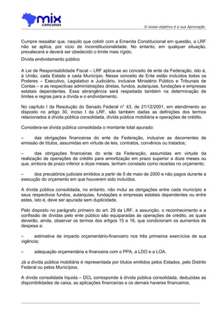 O nosso objetivo é a sua Aprovação



Cumpre ressaltar que, naquilo que colidir com a Emenda Constitucional em questão, a LRF
não se aplica, por vício de inconstitucionalidade. No entanto, em qualquer situação,
prevalecerá e deverá ser obedecido o limite mais rígido.
Dívida endividamento público

A Lei de Responsabilidade Fiscal – LRF aplica-se ao conceito de ente da Federação, isto é,
à União, cada Estado e cada Município. Nesse conceito de Ente estão incluídos todos os
Poderes – Executivo, Legislativo e Judiciário, inclusive Ministério Público e Tribunais de
Contas – e as respectivas administrações diretas, fundos, autarquias, fundações e empresas
estatais dependentes. Essa abrangência será respeitada também na determinação de
limites e regras para a dívida e o endividamento.

No capítulo I da Resolução do Senado Federal n° 43, de 21/12/2001, em atendimento ao
disposto no artigo 30, inciso I da LRF, são também dadas as definições dos termos
relacionados à dívida pública consolidada, dívida pública mobiliária e operações de crédito.

Considera-se dívida pública consolidada o montante total apurado:

–     das obrigações financeiras do ente da Federação, inclusive as decorrentes de
emissão de títulos, assumidas em virtude de leis, contratos, convênios ou tratados;

–      das obrigações financeiras do ente da Federação, assumidas em virtude da
realização de operações de crédito para amortização em prazo superior a doze meses ou
que, embora de prazo inferior a doze meses, tenham constado como receitas no orçamento;

–     dos precatórios judiciais emitidos a partir de 5 de maio de 2000 e não pagos durante a
execução do orçamento em que houverem sido incluídos.

A dívida pública consolidada, no entanto, não inclui as obrigações entre cada município e
seus respectivos fundos, autarquias, fundações e empresas estatais dependentes ou entre
estes, isto é, deve ser apurada sem duplicidade.

Pelo disposto no parágrafo primeiro do art. 29 da LRF, a assunção, o reconhecimento e a
confissão de dívidas pelo ente público são equiparadas às operações de crédito, as quais
deverão, ainda, observar os termos dos artigos 15 e 16, que condicionam os aumentos de
despesa a:

–     estimativa de impacto orçamentário-financeiro nos três primeiros exercícios de sua
vigência;

–     adequação orçamentária e financeira com o PPA, a LDO e a LOA.

Já a dívida pública mobiliária é representada por títulos emitidos pelos Estados, pelo Distrito
Federal ou pelos Municípios.

A dívida consolidada líquida – DCL corresponde à dívida pública consolidada, deduzidas as
disponibilidades de caixa, as aplicações financeiras e os demais haveres financeiros.
 