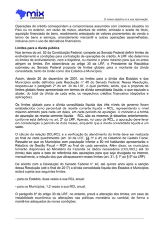O nosso objetivo é a sua Aprovação

Operações de crédito correspondem a compromissos assumidos com credores situados no
País ou no exterior, em razão de mútuo, abertura de crédito, emissão e aceite de título,
aquisição financiada de bens, recebimento antecipado de valores provenientes da venda a
termo de bens e serviços, arrendamento mercantil e outras operações assemelhadas,
inclusive com o uso de derivativos financeiros.

Limites para a dívida pública
Nos termos do art. 52 da Constituição Federal, compete ao Senado Federal definir limites de
endividamento e condições para contratação de operações de crédito. A LRF não determina
os limites de endividamento, nem a trajetória, ou mesmo o prazo máximo para que os entes
atinjam os limites. Em observância ao artigo 30 da LRF, o Presidente da República
submeteu ao Senado Federal proposta de limites globais para o montante da dívida
consolidada, tanto da União como dos Estados e Municípios.

Assim, desde 20 de dezembro de 2001, os limites para a dívida dos Estados e dos
Municípios estão definidos pela Resolução n° 40 do Senado Federal. Nessa Resolução,
respeitou-se o parágrafo 2º do art. 30 da LRF, o qual permitia, ainda, que a proposta de
limites globais fosse apresentada em termos de dívida consolidada líquida, o que equivale a
abater, do total da dívida de cada ente, os respectivos créditos financeiros (depósitos e
aplicações).

Os limites globais para a dívida consolidada líquida dos três níveis de governo foram
estabelecidos como percentual da receita corrente líquida – RCL, representando o nível
máximo admitido para cada um deles, em cada período de apuração. O conceito e a forma
de apuração da receita corrente líquida – RCL são os mesmos já descritos anteriormente,
conforme está definido no art. 2º da LRF. Apenas, no caso da RCL, a apuração deve levar
em consideração o período de doze meses, enquanto que a dívida consolidada líquida é um
saldo.

O cálculo da relação DCL/RCL e a verificação do atendimento do limite deve ser realizada
ao final de cada quadrimestre (art. 30 da LRF, §§ 3º e 4º) no Relatório de Gestão Fiscal.
Ressalte-se que os Municípios com população inferior a 50 mil habitantes apresentarão o
Relatório de Gestão Fiscal – RGF ao final de cada semestre. Além disso, os municípios
tornarão disponíveis ao Ministério da Fazenda os dados necessários (DCL/RCL) até 30
(trinta) dias após a data de referência das apurações para que seja divulgada na internet,
mensalmente, a relação dos que ultrapassarem esses limites (art. 31, § 1º ao § 5º da LRF).

De acordo com a Resolução do Senado Federal n° 40, até quinze anos após a sanção
dessa Resolução (até o final de 2017) a dívida consolidada líquida dos Estados e Municípios
estará sujeita aos seguintes limites:

- para os Estados, duas vezes a sua RCL anual;

- para os Municípios, 1,2 vezes a sua RCL anual.

O parágrafo 6º do artigo 30 da LRF, no entanto, prevê a alteração dos limites, em caso de
instabilidade econômica ou alterações nas políticas monetária ou cambial, de forma a
mantê-los adequados às novas condições.
 