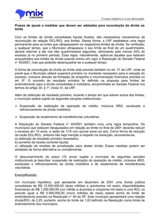 O nosso objetivo é a sua Aprovação

Prazos de ajuste e medidas que devem ser adotadas para recondução da dívida ao
limite

Com os limites de dívida consolidada líquida fixados, são necessários mecanismos de
recondução da relação DCL/RCL aos limites. Dessa forma, a LRF estabelece uma regra
permanente para os entes que ultrapassarem os respectivos limites de dívida. Se verificado,
a qualquer tempo, que o Município ultrapassou o seu limite ao final de um quadrimestre,
deverá retornar a ele nos três quadrimestres seguintes, eliminando pelo menos 25% do
excesso já no primeiro período. Essa regra, naturalmente, aplica-se àqueles que estavam
enquadrados aos limites de dívida quando entrou em vigor a Resolução do Senado Federal
n° 40/2001, mas que poderão desenquadrar-se a qualquer tempo.

A forma de recondução da dívida ao limite está prevista também no art. 31 da LRF, onde se
prevê que o Município obterá superávit primário no montante necessário para a redução do
excesso, inclusive através da limitação de empenho e movimentação financeira prevista no
art. 9º. O conceito de resultado primário foi definido na proposta para limites de
endividamento para a dívida consolidada e mobiliária, encaminhada ao Senado Federal nos
termos do artigo 30, § 1º, inciso IV, da LRF.

Além da obtenção de resultado primário, durante o tempo em que estiver acima dos limites,
o município estará sujeito às seguintes sanções institucionais:

 Suspensão de realização de operação de crédito, inclusive ARO, excetuado o
  refinanciamento da dívida mobiliária;

 Suspensão de recebimento de transferências voluntárias.

A Resolução do Senado Federal n° 40/2001 também criou uma regra temporária. Os
municípios que estavam desajustados em relação ao limite no final de 2001 deverão reduzir
o excesso em 15 anos, a razão de 1/15 (um quinze avos) ao ano. Como forma de redução
da razão DCL/RCL, embora não haja menção a respeito na resolução, recomenda-se:
a) obtenção do resultado primário necessário;
b) aumento da receita corrente líquida;
c) utilização de receitas de privatização para abater dívida. Essas medidas podem ser
adotadas de forma alternativa ou complementar.

O descumprimento do prazo (15 anos) sujeita o município às seguintes sanções
institucionais já descritas: suspensão de realização de operação de crédito, inclusive ARO,
excetuado o refinanciamento da dívida mobiliária e de recebimento de transferências
voluntárias.

Exemplificando:

Um município hipotético, que apresente em dezembro de 2001 uma dívida pública
consolidada de R$ 12.500.000,00 (doze milhões e quinhentos mil reais), disponibilidades
financeiras de R$ 1.250.000,00 (um milhão e duzentos e cinqüenta mil reais) e uma RCL no
período igual a R$ 5.000.000,00 (cinco milhões de reais) estará acima do limite de
endividamento previsto na Resolução n° 40 do SF. Este município apresentará uma relação
dívida/RCL de 2,25, portanto, acima do limite de 1,20 definido na Resolução como limite de
endividamento dos municípios.
 