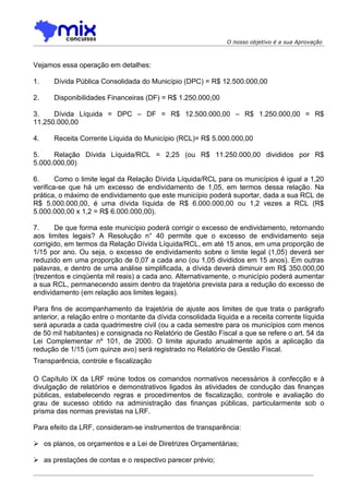 O nosso objetivo é a sua Aprovação



Vejamos essa operação em detalhes:

1.    Dívida Pública Consolidada do Município (DPC) = R$ 12.500.000,00

2.    Disponibilidades Financeiras (DF) = R$ 1.250.000,00

3.    Dívida Líquida = DPC – DF = R$ 12.500.000,00 – R$ 1.250.000,00 = R$
11.250.000,00

4.    Receita Corrente Líquida do Município (RCL)= R$ 5.000.000,00

5.    Relação Dívida Líquida/RCL = 2,25 (ou R$ 11.250.000,00 divididos por R$
5.000.000,00)

6.      Como o limite legal da Relação Dívida Líquida/RCL para os municípios é igual a 1,20
verifica-se que há um excesso de endividamento de 1,05, em termos dessa relação. Na
prática, o máximo de endividamento que este município poderá suportar, dada a sua RCL de
R$ 5.000.000,00, é uma dívida líquida de R$ 6.000.000,00 ou 1,2 vezes a RCL (R$
5.000.000,00 x 1,2 = R$ 6.000.000,00).

7.     De que forma este município poderá corrigir o excesso de endividamento, retornando
aos limites legais? A Resolução n° 40 permite que o excesso de endividamento seja
corrigido, em termos da Relação Dívida Líquida/RCL, em até 15 anos, em uma proporção de
1/15 por ano. Ou seja, o excesso de endividamento sobre o limite legal (1,05) deverá ser
reduzido em uma proporção de 0,07 a cada ano (ou 1,05 divididos em 15 anos). Em outras
palavras, e dentro de uma análise simplificada, a dívida deverá diminuir em R$ 350.000,00
(trezentos e cinqüenta mil reais) a cada ano. Alternativamente, o município poderá aumentar
a sua RCL, permanecendo assim dentro da trajetória prevista para a redução do excesso de
endividamento (em relação aos limites legais).

Para fins de acompanhamento da trajetória de ajuste aos limites de que trata o parágrafo
anterior, a relação entre o montante da dívida consolidada líquida e a receita corrente líquida
será apurada a cada quadrimestre civil (ou a cada semestre para os municípios com menos
de 50 mil habitantes) e consignada no Relatório de Gestão Fiscal a que se refere o art. 54 da
Lei Complementar nº 101, de 2000. O limite apurado anualmente após a aplicação da
redução de 1/15 (um quinze avo) será registrado no Relatório de Gestão Fiscal.
Transparência, controle e fiscalização

O Capítulo IX da LRF reúne todos os comandos normativos necessários à confecção e à
divulgação de relatórios e demonstrativos ligados às atividades de condução das finanças
públicas, estabelecendo regras e procedimentos de fiscalização, controle e avaliação do
grau de sucesso obtido na administração das finanças públicas, particularmente sob o
prisma das normas previstas na LRF.

Para efeito da LRF, consideram-se instrumentos de transparência:

 os planos, os orçamentos e a Lei de Diretrizes Orçamentárias;

 as prestações de contas e o respectivo parecer prévio;
 