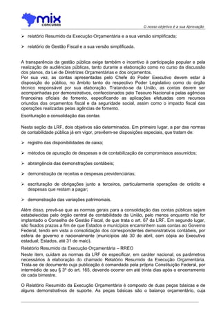 O nosso objetivo é a sua Aprovação

 relatório Resumido da Execução Orçamentária e a sua versão simplificada;

 relatório de Gestão Fiscal e a sua versão simplificada.


A transparência da gestão pública exige também o incentivo à participação popular e pela
realização de audiências públicas, tanto durante a elaboração como no curso da discussão
dos planos, da Lei de Diretrizes Orçamentárias e dos orçamentos.
Por sua vez, as contas apresentadas pelo Chefe do Poder Executivo devem estar à
disposição do público, no âmbito tanto do respectivo Poder Legislativo como do órgão
técnico responsável por sua elaboração. Tratando-se da União, as contas devem ser
acompanhadas por demonstrativos, confeccionados pelo Tesouro Nacional e pelas agências
financeiras oficiais de fomento, especificando as aplicações efetuadas com recursos
oriundos dos orçamentos fiscal e da seguridade social, assim como o impacto fiscal das
operações realizadas pelas agências de fomento.
Escrituração e consolidação das contas

Nesta seção da LRF, dois objetivos são determinados. Em primeiro lugar, a par das normas
de contabilidade pública já em vigor, prevêem-se disposições especiais, que tratam de:

 registro das disponibilidades de caixa;

 métodos de apuração de despesas e de contabilização de compromissos assumidos;

 abrangência das demonstrações contábeis;

 demonstração de receitas e despesas previdenciárias;

 escrituração de obrigações junto a terceiros, particularmente operações de crédito e
  despesas que restam a pagar;

 demonstração das variações patrimoniais.

Além disso, prevê-se que as normas gerais para a consolidação das contas públicas sejam
estabelecidas pelo órgão central de contabilidade da União, pelo menos enquanto não for
implantado o Conselho de Gestão Fiscal, de que trata o art. 67 da LRF. Em segundo lugar,
são fixados prazos a fim de que Estados e municípios encaminhem suas contas ao Governo
Federal, tendo em vista a consolidação dos correspondentes demonstrativos contábeis, por
esfera de governo e nacionalmente (municípios até 30 de abril, com cópia ao Executivo
estadual; Estados, até 31 de maio).
Relatório Resumido da Execução Orçamentária – RREO
Neste item, cuidam as normas da LRF de especificar, em caráter nacional, os parâmetros
necessários à elaboração do chamado Relatório Resumido da Execução Orçamentária.
Trata-se de documento cuja publicação é comandada pela própria Constituição Federal, por
intermédio de seu § 3º do art. 165, devendo ocorrer em até trinta dias após o encerramento
de cada bimestre.

O Relatório Resumido da Execução Orçamentária é composto de duas peças básicas e de
alguns demonstrativos de suporte. As peças básicas são o balanço orçamentário, cuja
 