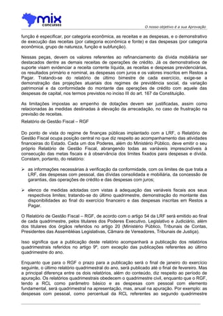 O nosso objetivo é a sua Aprovação

função é especificar, por categoria econômica, as receitas e as despesas, e o demonstrativo
de execução das receitas (por categoria econômica e fonte) e das despesas (por categoria
econômica, grupo de natureza, função e subfunção).

Nessas peças, devem os valores referentes ao refinanciamento da dívida mobiliária ser
destacados dentre as demais receitas de operações de crédito. Já os demonstrativos de
suporte visam evidenciar a receita corrente líquida, as receitas e despesas previdenciárias,
os resultados primário e nominal, as despesas com juros e os valores inscritos em Restos a
Pagar. Tratando-se do relatório de último bimestre de cada exercício, exige-se a
demonstração das projeções atuariais dos regimes de previdência social, da variação
patrimonial e da conformidade do montante das operações de crédito com aquele das
despesas de capital, nos termos previstos no inciso III do art. 167 da Constituição.

As limitações impostas ao empenho de dotações devem ser justificadas, assim como
relacionadas às medidas destinadas à elevação da arrecadação, no caso de frustração na
previsão de receitas.
Relatório de Gestão Fiscal – RGF

Do ponto de vista do regime de finanças públicas implantado com a LRF, o Relatório de
Gestão Fiscal ocupa posição central no que diz respeito ao acompanhamento das atividades
financeiras do Estado. Cada um dos Poderes, além do Ministério Público, deve emitir o seu
próprio Relatório de Gestão Fiscal, abrangendo todas as variáveis imprescindíveis à
consecução das metas fiscais e à observância dos limites fixados para despesas e dívida.
Constam, portanto, do relatório:

 as informações necessárias à verificação da conformidade, com os limites de que trata a
  LRF, das despesas com pessoal, das dívidas consolidada e mobiliária, da concessão de
  garantias, das operações de crédito e das despesas com juros;

 elenco de medidas adotadas com vistas à adequação das variáveis fiscais aos seus
  respectivos limites; tratando-se do último quadrimestre, demonstração do montante das
  disponibilidades ao final do exercício financeiro e das despesas inscritas em Restos a
  Pagar.

O Relatório de Gestão Fiscal – RGF, de acordo com o artigo 54 da LRF será emitido ao final
de cada quadrimestre, pelos titulares dos Poderes Executivo, Legislativo e Judiciário, além
dos titulares dos órgãos referidos no artigo 20 (Ministério Público, Tribunais de Contas,
Presidentes das Assembléias Legislativas, Câmara de Vereadores, Tribunais de Justiça).

Isso significa que a publicação deste relatório acompanhará a publicação dos relatórios
quadrimestrais referidos no artigo 9º, com exceção das publicações referentes ao último
quadrimestre do ano.

Enquanto que para o RGF o prazo para a publicação será o final de janeiro do exercício
seguinte, o último relatório quadrimestral do ano, será publicado até o final de fevereiro. Mas
a principal diferença entre os dois relatórios, além do conteúdo, diz respeito ao período de
apuração. Os relatórios quadrimestrais obedecem o quadrimestre civil, enquanto que o RGF,
tendo a RCL como parâmetro básico e as despesas com pessoal com elemento
fundamental, será quadrimestral na apresentação, mas, anual na apuração. Por exemplo: as
despesas com pessoal, como percentual da RCL referentes ao segundo quadrimestre
 