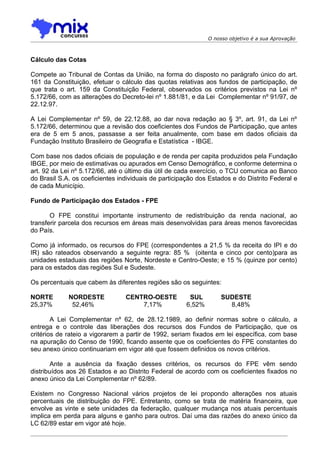 O nosso objetivo é a sua Aprovação



Cálculo das Cotas

Compete ao Tribunal de Contas da União, na forma do disposto no parágrafo único do art.
161 da Constituição, efetuar o cálculo das quotas relativas aos fundos de participação, de
que trata o art. 159 da Constituição Federal, observados os critérios previstos na Lei nº
5.172/66, com as alterações do Decreto-lei nº 1.881/81, e da Lei Complementar nº 91/97, de
22.12.97.

A Lei Complementar nº 59, de 22.12.88, ao dar nova redação ao § 3º, art. 91, da Lei nº
5.172/66, determinou que a revisão dos coeficientes dos Fundos de Participação, que antes
era de 5 em 5 anos, passasse a ser feita anualmente, com base em dados oficiais da
Fundação Instituto Brasileiro de Geografia e Estatística - IBGE.

Com base nos dados oficiais de população e de renda per capita produzidos pela Fundação
IBGE, por meio de estimativas ou apurados em Censo Demográfico, e conforme determina o
art. 92 da Lei nº 5.172/66, até o último dia útil de cada exercício, o TCU comunica ao Banco
do Brasil S.A. os coeficientes individuais de participação dos Estados e do Distrito Federal e
de cada Município.

Fundo de Participação dos Estados - FPE

       O FPE constitui importante instrumento de redistribuição da renda nacional, ao
transferir parcela dos recursos em áreas mais desenvolvidas para áreas menos favorecidas
do País.

Como já informado, os recursos do FPE (correspondentes a 21,5 % da receita do IPI e do
IR) são rateados observando a seguinte regra: 85 % (oitenta e cinco por cento)para as
unidades estaduais das regiões Norte, Nordeste e Centro-Oeste; e 15 % (quinze por cento)
para os estados das regiões Sul e Sudeste.

Os percentuais que cabem às diferentes regiões são os seguintes:

NORTE        NORDESTE            CENTRO-OESTE          SUL         SUDESTE
25,37%        52,46%                 7,17%            6,52%          8,48%

        A Lei Complementar nº 62, de 28.12.1989, ao definir normas sobre o cálculo, a
entrega e o controle das liberações dos recursos dos Fundos de Participação, que os
critérios de rateio a vigorarem a partir de 1992, seriam fixados em lei específica, com base
na apuração do Censo de 1990, ficando assente que os coeficientes do FPE constantes do
seu anexo único continuariam em vigor até que fossem definidos os novos critérios.

        Ante a ausência da fixação desses critérios, os recursos do FPE vêm sendo
distribuídos aos 26 Estados e ao Distrito Federal de acordo com os coeficientes fixados no
anexo único da Lei Complementar nº 62/89.

Existem no Congresso Nacional vários projetos de lei propondo alterações nos atuais
percentuais de distribuição do FPE. Entretanto, como se trata de matéria financeira, que
envolve as vinte e sete unidades da federação, qualquer mudança nos atuais percentuais
implica em perda para alguns e ganho para outros. Daí uma das razões do anexo único da
LC 62/89 estar em vigor até hoje.
 