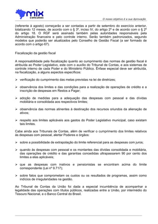 O nosso objetivo é a sua Aprovação

(referente à agosto) começarão a ser contadas a partir de setembro do exercício anterior,
totalizando 12 meses, de acordo com o § 3º, inciso IV, do artigo 2º e de acordo com o § 2º
do artigo 18. O RGF será assinado também pelas autoridades responsáveis pela
Administração financeira e pelo controle interno. Serão também padronizados, segundo
modelos que poderão ser atualizados pelo Conselho de Gestão Fiscal (a ser formado de
acordo com o artigo 67).

Fiscalização da gestão fiscal

A responsabilidade pela fiscalização quanto ao cumprimento das normas de gestão fiscal é
atribuída ao Poder Legislativo, este com o auxílio do Tribunal de Contas, e aos sistemas de
controle interno de cada Poder e do Ministério Público. Ênfase especial deve ser atribuída,
na fiscalização, a alguns aspectos específicos:

 verificação do cumprimento das metas previstas na lei de diretrizes;

 observância dos limites e das condições para a realização de operações de crédito e a
  inscrição de despesas em Restos a Pagar;

 adoção de medidas para a adequação das despesas com pessoal e das dívidas
  mobiliária e consolidada aos respectivos limites;

 observância das normas atinentes à destinação dos recursos oriundos da alienação de
  ativos;

 respeito aos limites aplicáveis aos gastos do Poder Legislativo municipal, caso existam
  tais limites.

Cabe ainda aos Tribunais de Contas, além de verificar o cumprimento dos limites relativos
às despesas com pessoal, alertar Poderes e órgãos:

 sobre a possibilidade de extrapolação do limite referencial para as despesas com juros;

 quando às despesas com pessoal e os montantes das dívidas consolidada e mobiliária,
  das operações de crédito e das garantias concedidas ultrapassarem 90 por cento dos
  limites a elas aplicáveis;

 que as despesas com inativos e pensionistas se encontram acima do limite
  correspondente (Lei nº 9.717);

 sobre fatos que comprometam os custos ou os resultados de programas, assim como
  indícios de irregularidades na gestão.

Ao Tribunal de Contas da União foi dada a especial incumbência de acompanhar a
legalidade das operações com títulos públicos, realizadas entre a União, por intermédio do
Tesouro Nacional, e o Banco Central do Brasil.
 