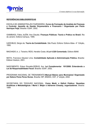 O nosso objetivo é a sua Aprovação




REFERÊNCIAS BIBLIOGRÁFICAS

ESCOLA DE ADMINISTRAÇÃO FAZENDÁRIA. Curso de Formação de Analista de Finanças
e Controle: Apostila de Gestão Orçamentária e Financeira / Organizada por Paulo
Henrique Feijó. Brasília: ESAF, 2002.


GIAMBIAGI, Fábio; ALËM, Ana Claudia. Finanças Públicas: Teoria e Prática no Brasil. Rio
de Janeiro: Editora Campus, 1999.


IUDÍCIBUS, Sérgio de. Teoria da Contabilidade. São Paulo: Editora: Editora Atlas– 4a Edição,
1995.


MACHADO Jr, J. Teixeira; REIS, Heraldo Costa. A Lei 4.320 Comentada. Editora IBAM.


MOTA, Francisco Glauber Lima. Contabilidade Aplicada à Administração Pública. Brasília:
Editora Vestcon, 2001.


NASCIMENTO, Edson Ronaldo;DEBUS, Ilvo. Lei Complementar 101/2000: Entendendo a
Lei de Responsabilidade Fiscal. Brasília: ESAF, 2002.


PROGRAMA NACIONAL DE TREINAMENTO.Manual Básico para Municípios/ Organizado
por Selene Peres Peres Nunes. Brasília: MP, BNDES, CEF, 2a edição, 2002.


SECRETARIA DO TESOURO NACIONAL. Como Medir o Déficit Público: Questões
Analíticas e Metodológicas / Mario I. Blejer e Adrienne Cheasty, organizadores. Brasíia:
1999
 