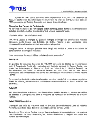 O nosso objetivo é a sua Aprovação



      A partir de 1997, com a edição da Lei Complementar nº 91, de 22 de dezembro de
1997, os coeficientes de participação dos municípios no rateio de distribuição das cotas do
FPM passaram a ser fixados de acordo com aquele dispositivo legal.

Bloqueios dos Fundos de Participação
As parcelas dos Fundos de Participação podem ser bloqueadas diante da inadimplência dos
Estados, Distrito Federal ou Municípios junto à União e suas autarquias.

Estabelece o art. 160, da Constituição:

"Art. 160 É vedada a retenção ou qualquer restrição à entrega e ao emprego dos recursos
atribuídos, nesta Seção, aos Estados, ao Distrito Federal e aos Municípios, neles
compreendidos adicionais e acréscimos relativos a impostos.

Parágrafo único . A vedação prevista neste artigo não impede a União e os Estados de
condicionarem a entrega de recursos:

I - ao pagamento de seus créditos, inclusive de suas autarquias."

Pelo INSS

Os pedidos de bloqueios das cotas do FPE/FPM por conta de débitos ou irregularidades
junto à Previdência Social são realizados pelo Instituto Nacional do Seguro Social, com
envio das informações ao Banco do Brasil por intermédio do Serviço Federal de
Processamento de Dados do Governo Federal em uma única vez no mês. Essas
informações são armazenadas no Sistema de Administração Financeira do Governo Federal
- SIAFI.

Os comandos de desbloqueio são efetuados, também, pelo INSS, por meio de registro no
SIAFI. As informações comandadas diariamente são encaminhadas ao Banco do Brasil pelo
SERPRO.

Pela SRF

Processo semelhante é realizado pela Secretaria da Receita Federal no tocante aos débitos
de Estados e Municípios para com o Programa de Formação de Patrimônio do Servidor
Público.

Pela PGFN (Dívida Ativa)

O bloqueio das cotas do FPE/FPM pode ser efetuado pela Procuradoria-Geral da Fazenda
Nacional, quando se tratar de débitos inscritos na dívida ativa da União.

Também os Tribunais de Contas, quando forem verificadas irregularidades ou nos casos de
descumprimento de suas determinações, podem determinar o bloqueio das cotas dos
Fundos de Participação.
 