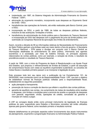 O nosso objetivo é a sua Aprovação


•   implantação, em 1987, do Sistema Integrado de Administração Financeira do Governo
    Federal – SIAFI;
•   eliminação do orçamento monetário, incorporando suas despesas ao Orçamento Geral
    da União - OGU;
•   transferências das operações de fomento, até então realizadas pelo Banco Central, para
    o OGU;
•   incorporação ao OGU, a partir de 1988, de todas as despesas públicas federais,
    inclusive as das autarquias, fundações e fundos;
•   transferência da administração da dívida pública para a Secretaria do Tesouro Nacional
    e incorporação ao OGU das despesas com o pagamento de juros da dívida pública, com
    submissão ao Congresso Nacional da aprovação dos limites de endividamento.

Assim, durante a década de 90 as informações relativas às Necessidades de Financiamento
do Setor Público ganham uma ênfase cada vez maior dentro e fora do governo. A Secretaria
do Tesouro Nacional – STN passa a divulgar em conjunto com o Banco Central as
informações detalhadas do endividamento do setor público, informando aos agentes
econômico e à sociedade, por meio de boletins mensais, os principais aspectos
relacionados às contas públicas, como por exemplo, a variação da dívida, o resultado da
previdência social e o resultado do Tesouro Nacional.

A partir de 1995, com o início do Programa de Apoio à Reestruturação e ao Ajuste Fiscal
dos Estados, que propiciou o refinanciamento de dívidas de Estados, a partir da assunção
de compromissos fiscais com vistas ao equilíbrio orçamentário sustentável, os conceitos de
metas fiscais e resultado primário passam a se incorporar à legislação do país.

Este processo todo tem seu ápice com a publicação da Lei Complementar 101, de
04/05/2000, mais conhecida como Lei de Responsabilidade Fiscal - LRF, que tem o objetivo
de estabelecer normas de finanças públicas voltadas para a responsabilidade fiscal,
estabelecendo os seguintes postulados:
• ação planejada e transparente;
• prevenção de riscos e correção de desvios que afetem o equilíbrio das contas públicas;
• garantia de equilíbrio nas contas, via cumprimento de metas de resultados entre receitas
   e despesas, com limites e condições para a renúncia de receita e a geração de despesas
   com pessoal, seguridade, dívida, operações de crédito, concessão de garantia e
   inscrição em restos a pagar.

A LRF se consagra desde então como principal instrumento da legislação de finanças
públicas do país, expandindo para Estados e Municípios conceitos até então utilizados
apenas pelo governo federal, como resultado primário e resultado nominal.

Adiante detalharemos os principais aspectos sobre funcionamento dos atuais instrumentos
de planejamento, orçamento e programação financeira na Administração Pública Federal.
 