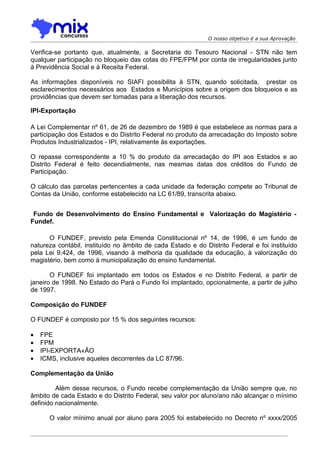 O nosso objetivo é a sua Aprovação

Verifica-se portanto que, atualmente, a Secretaria do Tesouro Nacional - STN não tem
qualquer participação no bloqueio das cotas do FPE/FPM por conta de irregularidades junto
à Previdência Social e à Receita Federal.

As informações disponíveis no SIAFI possibilita à STN, quando solicitada, prestar os
esclarecimentos necessários aos Estados e Municípios sobre a origem dos bloqueios e as
providências que devem ser tomadas para a liberação dos recursos.

IPI-Exportação

A Lei Complementar nº 61, de 26 de dezembro de 1989 é que estabelece as normas para a
participação dos Estados e do Distrito Federal no produto da arrecadação do Imposto sobre
Produtos Industrializados - IPI, relativamente às exportações.

O repasse correspondente a 10 % do produto da arrecadação do IPI aos Estados e ao
Distrito Federal é feito decendialmente, nas mesmas datas dos créditos do Fundo de
Participação.

O cálculo das parcelas pertencentes a cada unidade da federação compete ao Tribunal de
Contas da União, conforme estabelecido na LC 61/89, transcrita abaixo.


 Fundo de Desenvolvimento do Ensino Fundamental e Valorização do Magistério -
Fundef.

      O FUNDEF, previsto pela Emenda Constitucional nº 14, de 1996, é um fundo de
natureza contábil, instituído no âmbito de cada Estado e do Distrito Federal e foi instituído
pela Lei 9.424, de 1996, visando à melhoria da qualidade da educação, à valorização do
magistério, bem como à municipalização do ensino fundamental.

       O FUNDEF foi implantado em todos os Estados e no Distrito Federal, a partir de
janeiro de 1998. No Estado do Pará o Fundo foi implantado, opcionalmente, a partir de julho
de 1997.

Composição do FUNDEF

O FUNDEF é composto por 15 % dos seguintes recursos:

•   FPE
•   FPM
•   IPI-EXPORTAÇÃO
•   ICMS, inclusive aqueles decorrentes da LC 87/96.

Complementação da União

         Além desse recursos, o Fundo recebe complementação da União sempre que, no
âmbito de cada Estado e do Distrito Federal, seu valor por aluno/ano não alcançar o mínimo
definido nacionalmente.

       O valor mínimo anual por aluno para 2005 foi estabelecido no Decreto nº xxxx/2005
 