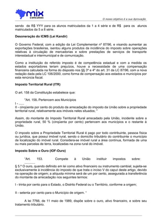 O nosso objetivo é a sua Aprovação

sendo de R$ YYY para os alunos matriculados da 1 a 4 série e de R$ para os alunos
matriculados da 5 a 8 série.

Desoneração do ICMS (Lei Kandir)

O Governo Federal, com a edição da Lei Complementar nº 87/96, e visando aumentar as
exportações brasileiras, isentou alguns produtos da incidência do imposto sobre operações
relativas à circulação de mercadorias e sobre prestações de serviços de transporte
interestadual e intermunicipal e de comunicação.

Como a instituição do referido imposto é de competência estadual e com a medida os
estados exportadores teriam prejuízos, houve a necessidade de uma compensação
financeira calculada na forma do disposto nos §§ 3º e 4º do art. 31 da LC 87/96, com a nova
redação dada pela LC 106/2000, como forma de compensação aos estados e municípios por
esta renúncia fiscal.

Imposto Territorial Rural (ITR)

O art. 158 da Constituição estabelece que:

      "Art. 158. Pertencem aos Municípios
I - ......
II - cinqüenta por cento do produto da arrecadação do imposto da União sobre a propriedade
territorial rural, relativamente aos imóveis neles situados; "

Assim, do montante do Imposto Territorial Rural arrecadado pela União, incidente sobre a
propriedade rural, 50 % (cinqüenta por cento) pertencem aos municípios e o restante à
União.

O imposto sobre a Propriedade Territorial Rural é pago por todo contribuinte, pessoa física
ou jurídica, que possui imóvel rural, sendo o domicílio tributário do contribuinte o município
de localização do imóvel rural. Considera-se imóvel rural a área contínua, formada de uma
ou mais parcelas de terra, localizadas na zona rural do imóvel.

Imposto Sobre o Ouro (IOF-Ouro)

       “Art.        153.    Compete      à     União      instituir  impostos     sobre:
       ............
§ 5.º O ouro, quando definido em lei como ativo financeiro ou instrumento cambial, sujeita-se
exclusivamente à incidência do imposto de que trata o inciso V do caput deste artigo, devido
na operação de origem; a alíquota mínima será de um por cento, assegurada a transferência
do montante da arrecadação nos seguintes termos:

I - trinta por cento para o Estado, o Distrito Federal ou o Território, conforme a origem;

II - setenta por cento para o Município de origem. “

      A lei 7766, de 11 maio de 1989, dispõe sobre o ouro, ativo financeiro, e sobre seu
tratamento tributário.
 