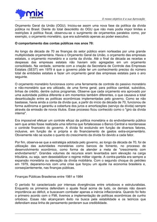 O nosso objetivo é a sua Aprovação

Orçamento Geral da União (OGU). Iniciou-se assim uma nova fase da política da dívida
pública no Brasil. Diante do total descrédito do OGU que não mais podia impor limites e
restrições à política fiscal, observou-se o surgimento de orçamentos paralelos como, por
exemplo, o orçamento monetário, que era submetido apenas ao poder executivo.

O comportamento das contas públicas nos anos 70:

Ao longo da década de 70 as finanças do setor público eram norteadas por uma grande
multiplicidade orçamentária. Havia o Orçamento Geral da União, o orçamento das empresas
estatais, o orçamento monetário e a conta da dívida. Até o final da década as receitas e
despesas das empresas estatais não haviam sido agregadas em um orçamento
consolidado. Na verdade, somente com a criação da Secretaria de Controle das Empresas
Estatais (SEST) em 1979 é que o governo pôde ter um conhecimento preciso do número
total de entidades estatais e fazer um orçamento geral das empresas estatais para o ano
seguinte.

O orçamento monetário funcionava como uma ferramenta de controle do passivo monetário
e não-monetário que era utilizado, de uma forma geral, para política cambial, subsídios,
linhas de crédito, dentre outros programas. Observe que cada orçamento era aprovado por
uma autoridade pública diferente e em momentos também diferentes, o que causava a total
desarticulação entre as políticas econômicas implementadas pelo governo. Como se não
bastasse, havia ainda a conta da dívida que, a partir do início da década de 70, funcionou de
forma autônoma e garantiu a cobertura dos juros e amortizações (serviço da dívida) sempre
através da emissão de novos títulos. Esse processo ficou conhecido como o "giro da dívida
interna".

Era impossível efetuar um controle eficaz da política monetária e do endividamento público
sem que antes fosse realizada uma reforma que fortalecesse o Banco Central e reordenasse
o controle financeiro do governo. A dívida foi evoluindo em função de diversos fatores,
inclusive, em função de si própria e do financiamento de gastos extra-orçamentário.
Obviamente não se soube o quanto do crescimento da dívida foi devido a cada fator.

Por fim, observa-se que a estratégia adotada pelo governo, ao longo da década de 70, foi de
utilização das autoridades monetárias como bancos de fomento, no processo de
desenvolvimento econômico, como forma de atender a meta de "crescimento com
endividamento". Grandes volumes de recursos eram levantados sem elevação na carga
tributária, ou seja, sem desestabilizar o regime militar vigente. A contra-partida era sempre a
expansão monetária ou elevação da dívida mobiliária. Com o segundo choque do petróleo
em 1979, deparamo-nos com uma crise que forçou um ajuste na economia brasileira e,
conseqüentemente, nas finanças públicas.

Finanças Públicas Brasileiras entre 1981 e 1984

O período foi caracterizado por intensas divergências entre ortodoxos e estruturalistas.
Enquanto os primeiros defendiam o ajuste fiscal acima de tudo, os demais não davam
importância ao déficit, e buscavam combater apenas a inércia inflacionária. Quando foi feito
o primeiro acordo com o FMI, tivemos a implementação de políticas econômicas de cunho
ortodoxo. Essas não alcançaram êxito na busca pela estabilidade e os teóricos que
defendiam essa linha de pensamento perderam sua credibilidade.
 