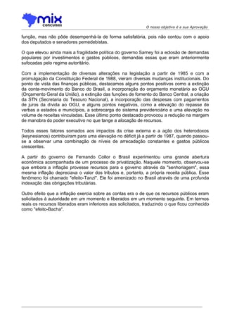 O nosso objetivo é a sua Aprovação

função, mas não pôde desempenhá-la de forma satisfatória, pois não contou com o apoio
dos deputados e senadores pemedebistas.

O que elevou ainda mais a fragilidade política do governo Sarney foi a eclosão de demandas
populares por investimentos e gastos públicos, demandas essas que eram anteriormente
sufocadas pelo regime autoritário.

Com a implementação de diversas alterações na legislação a partir de 1985 e com a
promulgação da Constituição Federal de 1988, vieram diversas mudanças institucionais. Do
ponto de vista das finanças públicas, destacamos alguns pontos positivos como a extinção
da conta-movimento do Banco do Brasil, a incorporação do orçamento monetário ao OGU
(Orçamento Geral da União), a extinção das funções de fomento do Banco Central, a criação
da STN (Secretaria do Tesouro Nacional), a incorporação das despesas com pagamentos
de juros da dívida ao OGU, e alguns pontos negativos, como a elevação do repasse de
verbas a estados e municípios, a sobrecarga do sistema previdenciário e uma elevação no
volume de receitas vinculadas. Esse último ponto destacado provocou a redução na margem
de manobra do poder executivo no que tange a alocação de recursos.

Todos esses fatores somados aos impactos da crise externa e a ação dos heterodoxos
(keynesianos) contribuíram para uma elevação no déficit já a partir de 1987, quando passou-
se a observar uma combinação de níveis de arrecadação constantes e gastos públicos
crescentes.

A partir do governo de Fernando Collor o Brasil experimentou uma grande abertura
econômica acompanhada de um processo de privatização. Naquele momento, observou-se
que embora a inflação provesse recursos para o governo através da "senhoriagem", essa
mesma inflação depreciava o valor dos tributos e, portanto, a própria receita pública. Esse
fenômeno foi chamado "efeito-Tanzi". Ele foi amenizado no Brasil através de uma profunda
indexação das obrigações tributárias.

Outro efeito que a inflação exercia sobre as contas era o de que os recursos públicos eram
solicitados à autoridade em um momento e liberados em um momento seguinte. Em termos
reais os recursos liberados eram inferiores aos solicitados, traduzindo o que ficou conhecido
como "efeito-Bacha".
 