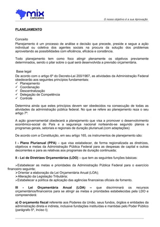 O nosso objetivo é a sua Aprovação



    PLANEJAMENTO


    Conceito
    Planejamento é um processo de análise e decisão que precede, preside e segue a ação
    individual ou coletiva dos agentes sociais na procura da solução dos problemas
    aproveitando as possibilidades com eficiência, eficácia e constância.

    Todo planejamento tem como foco atingir plenamente os objetivos previamente
    determinados, sendo o pilar sobre o qual será desenvolvida a previsão orçamentária.

     Base legal
    De acordo com o artigo 6º do Decreto-Lei 200/1967, as atividades da Administração Federal
    obedecerão aos seguintes princípios fundamentais:
     Planejamento
     Coordenação
     Descentralização
     Delegação de Competência
     Controle

    Determina ainda que estes princípios devem ser obedecidos na consecução de todas as
    atividades da administração pública federal. No que se refere ao planejamento reza o seu
    artigo 7º:

    A ação governamental obedecerá a planejamento que visa a promover o desenvolvimento
    econômico-social do País e a segurança nacional norteando-se segundo planos e
    programas gerais, setoriais e regionais de duração plurianual.(com adaptações)

    De acordo com a Constituição, em seu artigo 165, os instrumentos de planejamento são:

    I - Plano Plurianual (PPA) – que visa estabelecer, de forma regionalizada as diretrizes,
    objetivos e metas da Administração Pública Federal para as despesas de capital e outras
    decorrentes e para as relativas aos programas de duração continuada;

    II - Lei de Diretrizes Orçamentárias (LDO) – que tem as seguintes funções básicas:

     Estabelecer as metas e prioridades da Administração Pública Federal para o exercício
financeiro seguinte;
     Orientar a elaboração da Lei Orçamentária Anual (LOA);
     Alteração da Legislação Tributária;
     Estabelecer a política de aplicação das agências financeiras oficiais de fomento.

    III - Lei Orçamentária Anual (LOA) – que discriminará os recursos
    orçamentários/financeiros para se atingir as metas e prioridades estabelecidas pela LDO e
    compreenderá:

    a) O orçamento fiscal referente aos Poderes da União, seus fundos, órgãos e entidades da
    administração direta e indireta, inclusive fundações instituídas e mantidas pelo Poder Público
    (parágrafo 5º, Inciso I);
 