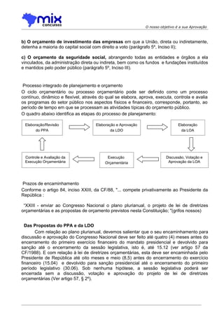 O nosso objetivo é a sua Aprovação



b) O orçamento de investimento das empresas em que a União, direta ou indiretamente,
detenha a maioria do capital social com direito a voto (parágrafo 5º, Inciso II);

c) O orçamento da seguridade social, abrangendo todas as entidades e órgãos a ela
vinculados, da administração direta ou indireta, bem como os fundos e fundações instituídos
e mantidos pelo poder público (parágrafo 5º, Inciso III).


 Processo integrado de planejamento e orçamento
O ciclo orçamentário ou processo orçamentário pode ser definido como um processo
contínuo, dinâmico e flexível, através do qual se elabora, aprova, executa, controla e avalia
os programas do setor público nos aspectos físicos e financeiro, corresponde, portanto, ao
período de tempo em que se processam as atividades típicas do orçamento público.
O quadro abaixo identifica as etapas do processo de planejamento:

 Elaboração/Revisão                  Elaboração e Aprovação                     Elaboração
       do PPA                                da LDO                               da LOA




 Controle e Avaliação da                  Execução                       Discussão, Votação e
 Execução Orçamentária                   Orçamentária                     Aprovação da LOA




Prazos de encaminhamento
Conforme o artigo 84, inciso XXIII, da CF/88, "... compete privativamente ao Presidente da
República :

 “XXIII - enviar ao Congresso Nacional o plano plurianual, o projeto de lei de diretrizes
orçamentárias e as propostas de orçamento previstos nesta Constituição; "(grifos nossos)


  Das Propostas do PPA e da LDO
       Com relação ao plano plurianual, devemos salientar que o seu encaminhamento para
discussão e aprovação do Congresso Nacional deve ser feito até quatro (4) meses antes do
encerramento do primeiro exercício financeiro do mandato presidencial e devolvido para
sanção até o encerramento da sessão legislativa, isto é, até 15.12 (ver artigo 57 da
CF/1988). E com relação à lei de diretrizes orçamentárias, esta deve ser encaminhada pelo
Presidente de República até oito meses e meio (8,5) antes do encerramento do exercício
financeiro (15.04) e devolvido para sanção presidencial até o encerramento do primeiro
período legislativo (30.06). Sob nenhuma hipótese, a sessão legislativa poderá ser
encerrada sem a discussão, votação e aprovação do projeto de lei de diretrizes
orçamentárias (Ver artigo 57, § 2º).
 