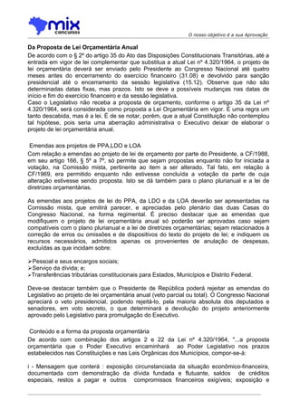 O nosso objetivo é a sua Aprovação

Da Proposta de Lei Orçamentária Anual
De acordo com o § 2º do artigo 35 do Ato das Disposições Constitucionais Transitórias, até a
entrada em vigor de lei complementar que substitua a atual Lei nº 4.320/1964, o projeto de
lei orçamentária deverá ser enviado pelo Presidente ao Congresso Nacional até quatro
meses antes do encerramento do exercício financeiro (31.08) e devolvido para sanção
presidencial até o encerramento da sessão legislativa (15.12). Observe que não são
determinadas datas fixas, mas prazos. Isto se deve a possíveis mudanças nas datas de
início e fim do exercício financeiro e da sessão legislativa.
Caso o Legislativo não receba a proposta de orçamento, conforme o artigo 35 da Lei nº
4.320/1964, será considerada como proposta a Lei Orçamentária em vigor. É uma regra um
tanto descabida, mas é a lei. É de se notar, porém, que a atual Constituição não contemplou
tal hipótese, pois seria uma aberração administrativa o Executivo deixar de elaborar o
projeto de lei orçamentária anual.

 Emendas aos projetos de PPA,LDO e LOA
Com relação a emendas ao projeto de lei de orçamento por parte do Presidente, a CF/1988,
em seu artigo 166, § 5º a 7º, só permite que sejam propostas enquanto não for iniciada a
votação, na Comissão mista, pertinente ao item a ser alterado. Tal fato, em relação à
CF/1969, era permitido enquanto não estivesse concluída a votação da parte de cuja
alteração estivesse sendo proposta. Isto se dá também para o plano plurianual e a lei de
diretrizes orçamentárias.

As emendas aos projetos de lei do PPA, da LDO e da LOA deverão ser apresentadas na
Comissão mista, que emitirá parecer, e apreciadas pelo plenário das duas Casas do
Congresso Nacional, na forma regimental. É preciso destacar que as emendas que
modifiquem o projeto de lei orçamentária anual só poderão ser aprovadas caso sejam
compatíveis com o plano plurianual e a lei de diretrizes orçamentárias; sejam relacionados à
correção de erros ou omissões e de dispositivos do texto do projeto de lei; e indiquem os
recursos necessários, admitidos apenas os provenientes de anulação de despesas,
excluídas as que incidam sobre:

Pessoal e seus encargos sociais;
Serviço da dívida; e;
Transferências tributárias constitucionais para Estados, Municípios e Distrito Federal.

Deve-se destacar também que o Presidente de República poderá rejeitar as emendas do
Legislativo ao projeto de lei orçamentária anual (veto parcial ou total). O Congresso Nacional
apreciará o veto presidencial, podendo rejeitá-lo, pela maioria absoluta dos deputados e
senadores, em voto secreto, o que determinará a devolução do projeto anteriormente
aprovado pelo Legislativo para promulgação do Executivo.

 Conteúdo e a forma da proposta orçamentária
De acordo com combinação dos artigos 2 e 22 da Lei nº 4.320/1964, "...a proposta
orçamentária que o Poder Executivo encaminhará ao Poder Legislativo nos prazos
estabelecidos nas Constituições e nas Leis Orgânicas dos Municípios, compor-se-á:

i - Mensagem que conterá : exposição circunstanciada da situação econômico-financeira,
documentada com demonstração da dívida fundada e flutuante, saldos de créditos
especiais, restos a pagar e outros compromissos financeiros exigíveis; exposição e
 