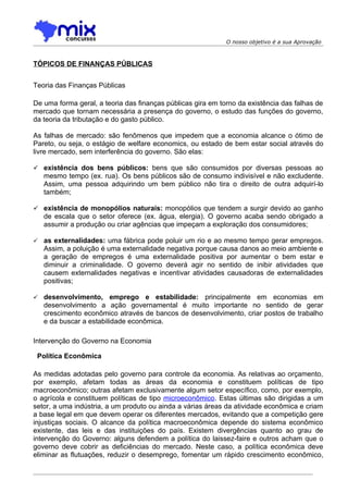 O nosso objetivo é a sua Aprovação



TÓPICOS DE FINANÇAS PÚBLICAS


Teoria das Finanças Públicas

De uma forma geral, a teoria das finanças públicas gira em torno da existência das falhas de
mercado que tornam necessária a presença do governo, o estudo das funções do governo,
da teoria da tributação e do gasto público.

As falhas de mercado: são fenômenos que impedem que a economia alcance o ótimo de
Pareto, ou seja, o estágio de welfare economics, ou estado de bem estar social através do
livre mercado, sem interferência do governo. São elas:

 existência dos bens públicos: bens que são consumidos por diversas pessoas ao
    mesmo tempo (ex. rua). Os bens públicos são de consumo indivisível e não excludente.
    Assim, uma pessoa adquirindo um bem público não tira o direito de outra adquirí-lo
    também;

 existência de monopólios naturais: monopólios que tendem a surgir devido ao ganho
    de escala que o setor oferece (ex. água, elergia). O governo acaba sendo obrigado a
    assumir a produção ou criar agências que impeçam a exploração dos consumidores;

   as externalidades: uma fábrica pode poluir um rio e ao mesmo tempo gerar empregos.
    Assim, a poluição é uma externalidade negativa porque causa danos ao meio ambiente e
    a geração de empregos é uma externalidade positiva por aumentar o bem estar e
    diminuir a criminalidade. O governo deverá agir no sentido de inibir atividades que
    causem externalidades negativas e incentivar atividades causadoras de externalidades
    positivas;

   desenvolvimento, emprego e estabilidade: principalmente em economias em
    desenvolvimento a ação governamental é muito importante no sentido de gerar
    crescimento econômico através de bancos de desenvolvimento, criar postos de trabalho
    e da buscar a estabilidade econômica.

Intervenção do Governo na Economia

 Política Econômica

As medidas adotadas pelo governo para controle da economia. As relativas ao orçamento,
por exemplo, afetam todas as áreas da economia e constituem políticas de tipo
macroeconômico; outras afetam exclusivamente algum setor específico, como, por exemplo,
o agrícola e constituem políticas de tipo microeconômico. Estas últimas são dirigidas a um
setor, a uma indústria, a um produto ou ainda a várias áreas da atividade econômica e criam
a base legal em que devem operar os diferentes mercados, evitando que a competição gere
injustiças sociais. O alcance da política macroeconômica depende do sistema econômico
existente, das leis e das instituições do país. Existem divergências quanto ao grau de
intervenção do Governo: alguns defendem a política do laissez-faire e outros acham que o
governo deve cobrir as deficiências do mercado. Neste caso, a política econômica deve
eliminar as flutuações, reduzir o desemprego, fomentar um rápido crescimento econômico,
 