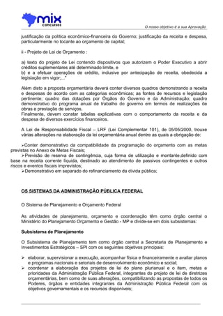 O nosso objetivo é a sua Aprovação

    justificação da política econômico-financeira do Governo; justificação da receita e despesa,
    particularmente no tocante ao orçamento de capital;

    ii - Projeto de Lei de Orçamento :

    a) texto do projeto de Lei contendo dispositivos que autorizem o Poder Executivo a abrir
    créditos suplementares até determinado limite, e
    b) e a efetuar operações de crédito, inclusive por antecipação de receita, obedecida a
    legislação em vigor;..."

    Além disto a proposta orçamentária deverá conter diversos quadros demonstrando a receita
    e despesas de acordo com as categorias econômicas; as fontes de recursos e legislação
    pertinente; quadro das dotações por Órgãos do Governo e da Administração; quadro
    demonstrativo do programa anual de trabalho do governo em termos de realizações de
    obras e prestação de serviços.
    Finalmente, devem constar tabelas explicativas com o comportamento da receita e da
    despesa de diversos exercícios financeiros.

    A Lei de Responsabilidade Fiscal – LRF (Lei Complementar 101), de 05/05/2000, trouxe
    várias alterações na elaboração da lei orçamentária anual dentre as quais a obrigação de:

    Conter demonstrativo da compatibilidade da programação do orçamento com as metas
previstas no Anexo de Metas Fiscais;
      Previsão de reserva de contingência, cuja forma de utilização e montante,definido com
base na receita corrente líquida, destinado ao atendimento de passivos contingentes e outros
riscos e eventos fiscais imprevistos;
      Demonstrativo em separado do refinanciamento da dívida pública;



    OS SISTEMAS DA ADMINISTRAÇÃO PÚBLICA FEDERAL


    O Sistema de Planejamento e Orçamento Federal

    As atividades de planejamento, orçamento e coordenação têm como órgão central o
    Ministério do Planejamento Orçamento e Gestão - MP e divide-se em dois subsistemas:

    Subsistema de Planejamento

    O Subsistema de Planejamento tem como órgão central a Secretaria de Planejamento e
    Investimentos Estratégicos – SPI com os seguintes objetivos principais:

     elaborar, supervisionar a execução, acompanhar física e financeiramente e avaliar planos
      e programas nacionais e setoriais de desenvolvimento econômico e social;
     coordenar a elaboração dos projetos de lei do plano plurianual e o item, metas e
      prioridades da Administração Pública Federal, integrantes do projeto de lei de diretrizes
      orçamentárias, bem como de suas alterações, compatibilizando as propostas de todos os
      Poderes, órgãos e entidades integrantes da Administração Pública Federal com os
      objetivos governamentais e os recursos disponíveis;
 