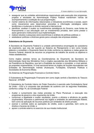 O nosso objetivo é a sua Aprovação

 assegurar que as unidades administrativas responsáveis pela execução dos programas,
  projetos e atividades da Administração Pública Federal mantenham rotinas de
  acompanhamento e avaliação da sua programação;
 manter sistema de informações relacionados a indicadores econômicos e sociais, assim
  como mecanismos para desenvolver previsões e informação estratégica sobre
  tendências e mudanças no âmbito nacional e internacional;
 identificar, analisar e avaliar os investimentos estratégicos do Governo, suas fontes de
  financiamento e sua articulação com os investimentos privados, bem como prestar o
  apoio gerencial e institucional à sua implementação;
 realizar estudos e pesquisas sócio-econômicas e análises de políticas públicas; e
 estabelecer políticas e diretrizes gerais para a atuação das empresas estatais.

Subsistema de Orçamento

A Secretaria de Orçamento Federal é a unidade administrativa encarregada do subsistema
de orçamento, que visa dar suporte ao Sistema de Planejamento e tem como função
elaborar e consolidar o Orçamento Geral da União conforme os objetivos e metas gerais do
Governo Federal, dotando de recursos os programas de trabalho de acordo os objetivos e
metas estabelecidos.

Como órgãos setoriais temos as Coordenadorias de Orçamento da Secretaria de
Administração Geral dos Ministérios Civis e órgãos equivalentes dos Ministérios Militares e
da Presidência da República, que tem a finalidade de orientar e consolidar, a nível setorial,
as propostas orçamentárias. A nível seccional temos os órgãos de funções equivalentes nas
Entidades da Administração Indireta (Autarquias, Fundações, Empresas Públicas e
Sociedades de Economia Mista).
Os Sistemas de Programação Financeira e Controle Interno

O Subsistema de Programação Financeira tem como órgão central a Secretaria do Tesouro
Nacional - STN/MF.

O Subsistema de Controle Interno do Poder Executivo é exercido pela Controladoria Geral
da União - CGU e é composto das atividades de auditoria com as seguintes finalidades,
conforme o artigo 74, da Constituição Federal:

 Avaliar o cumprimento das metas previstas no Plano Plurianual, a execução dos
  programas de governo e dos orçamentos da União;
 comprovar a legalidade e avaliar resultados, quanto a eficácia e eficiência da gestão
  orçamentária, financeira e patrimonial nos órgãos e entidades da administração federal,
  bem como da aplicação de recursos públicos por entidades de direito privado;
 exercer o controle sobre as operações de crédito, avais e garantias, bem como os
  direitos e haveres da União; e
 apoiar o controle externo no exercício de sua missão institucional.
 