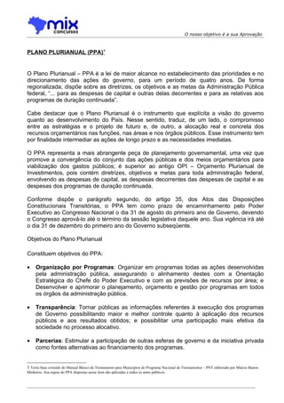 O nosso objetivo é a sua Aprovação



PLANO PLURIANUAL (PPA)1


O Plano Plurianual – PPA é a lei de maior alcance no estabelecimento das prioridades e no
direcionamento das ações do governo, para um período de quatro anos. De forma
regionalizada, dispõe sobre as diretrizes, os objetivos e as metas da Administração Pública
federal, “... para as despesas de capital e outras delas decorrentes e para as relativas aos
programas de duração continuada”.

Cabe destacar que o Plano Plurianual é o instrumento que explícita a visão do governo
quanto ao desenvolvimento do País. Nesse sentido, traduz, de um lado, o compromisso
entre as estratégias e o projeto de futuro e, de outro, a alocação real e concreta dos
recursos orçamentários nas funções, nas áreas e nos órgãos públicos. Esse instrumento tem
por finalidade intermediar as ações de longo prazo e as necessidades imediatas.

O PPA representa a mais abrangente peça de planejamento governamental, uma vez que
promove a convergência do conjunto das ações públicas e dos meios orçamentários para
viabilização dos gastos públicos; é superior ao antigo OPI – Orçamento Plurianual de
Investimentos, pois contém diretrizes, objetivos e metas para toda administração federal,
envolvendo as despesas de capital, as despesas decorrentes das despesas de capital e as
despesas dos programas de duração continuada.

Conforme dispõe o parágrafo segundo, do artigo 35, dos Atos das Disposições
Constitucionais Transitórias, o PPA tem como prazo de encaminhamento pelo Poder
Executivo ao Congresso Nacional o dia 31 de agosto do primeiro ano de Governo, devendo
o Congresso aprová-lo até o término da sessão legislativa daquele ano. Sua vigência irá até
o dia 31 de dezembro do primeiro ano do Governo subseqüente.

Objetivos do Plano Plurianual

Constituem objetivos do PPA:

•    Organização por Programas: Organizar em programas todas as ações desenvolvidas
     pela administração pública, assegurando o alinhamento destes com a Orientação
     Estratégica do Chefe do Poder Executivo e com as previsões de recursos por área; e
     Desenvolver e aprimorar o planejamento, orçamento e gestão por programas em todos
     os órgãos da administração pública.

•    Transparência: Tornar públicas as informações referentes à execução dos programas
     de Governo possibilitando maior e melhor controle quanto à aplicação dos recursos
     públicos e aos resultados obtidos; e possibilitar uma participação mais efetiva da
     sociedade no processo alocativo.

•    Parcerias: Estimular a participação de outras esferas de governo e da iniciativa privada
     como fontes alternativas ao financiamento dos programas.


1 Texto base extraído do Manual Básico de Treinamento para Municípios do Programa Nacional de Treinamentos – PNT elaborado por Márcio Bastos
Medeiros. Asa regras do PPA dispostas nesse item são aplicadas a todos os entes públicos.
 
