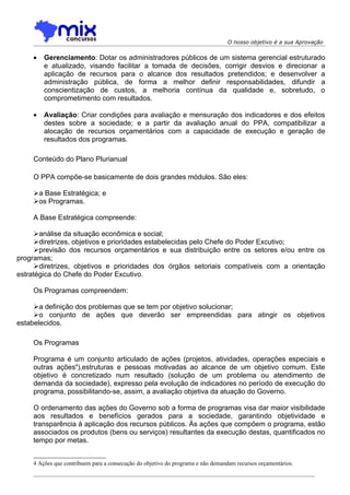 O nosso objetivo é a sua Aprovação


    •   Gerenciamento: Dotar os administradores públicos de um sistema gerencial estruturado
        e atualizado, visando facilitar a tomada de decisões, corrigir desvios e direcionar a
        aplicação de recursos para o alcance dos resultados pretendidos; e desenvolver a
        administração pública, de forma a melhor definir responsabilidades, difundir a
        conscientização de custos, a melhoria contínua da qualidade e, sobretudo, o
        comprometimento com resultados.

    •   Avaliação: Criar condições para avaliação e mensuração dos indicadores e dos efeitos
        destes sobre a sociedade; e a partir da avaliação anual do PPA, compatibilizar a
        alocação de recursos orçamentários com a capacidade de execução e geração de
        resultados dos programas.

    Conteúdo do Plano Plurianual

    O PPA compõe-se basicamente de dois grandes módulos. São eles:

    a Base Estratégica; e
    os Programas.

    A Base Estratégica compreende:

     análise da situação econômica e social;
     diretrizes, objetivos e prioridades estabelecidas pelo Chefe do Poder Excutivo;
     previsão dos recursos orçamentários e sua distribuição entre os setores e/ou entre os
programas;
     diretrizes, objetivos e prioridades dos órgãos setoriais compatíveis com a orientação
estratégica do Chefe do Poder Excutivo.

    Os Programas compreendem:

     a definição dos problemas que se tem por objetivo solucionar;
     o conjunto de ações que deverão ser empreendidas para atingir os objetivos
estabelecidos.

    Os Programas

    Programa é um conjunto articulado de ações (projetos, atividades, operações especiais e
    outras ações4),estruturas e pessoas motivadas ao alcance de um objetivo comum. Este
    objetivo é concretizado num resultado (solução de um problema ou atendimento de
    demanda da sociedade), expresso pela evolução de indicadores no período de execução do
    programa, possibilitando-se, assim, a avaliação objetiva da atuação do Governo.

    O ordenamento das ações do Governo sob a forma de programas visa dar maior visibilidade
    aos resultados e benefícios gerados para a sociedade, garantindo objetividade e
    transparência à aplicação dos recursos públicos. Às ações que compõem o programa, estão
    associados os produtos (bens ou serviços) resultantes da execução destas, quantificados no
    tempo por metas.


    4 Ações que contribuem para a consecução do objetivo do programa e não demandam recursos orçamentários.
 