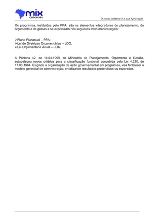 O nosso objetivo é a sua Aprovação

Os programas, instituídos pelo PPA, são os elementos integradores do planejamento, do
orçamento e da gestão e se expressam nos seguintes instrumentos legais:


Plano Plurianual – PPA;
Lei de Diretrizes Orçamentárias – LDO;
Lei Orçamentária Anual – LOA.


A Portaria 42, de 14.04.1999, do Ministério do Planejamento, Orçamento e Gestão,
estabeleceu novos critérios para a classificação funcional concebida pela Lei 4.320, de
17.03.1964. Exigindo a organização da ação governamental em programas, visa fortalecer o
modelo gerencial de administração, enfatizando resultados pretendidos ou esperados.
 