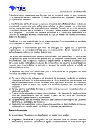 O nosso objetivo é a sua Aprovação

Entende-se como causa aquilo que faz com que um problema exista, ou seja, as causas
podem ser definidas como processos ou fatores responsáveis pelo surgimento, manutenção
ou expansão do problema.

É importante não confundir causas (origens do problema) com efeitos (produtos fortuitos de
uma causa). Um programa cujas ações atacam efeitos – e não as causas – do problema ao
qual se busca solucionar não terá a efetividade desejada. Portanto, ao enunciar as causas
do problema, deve-se buscar estabelecer com clareza cada uma delas e então propor ações
para mitigá-las. O montante de recursos disponível e a capacidade operacional das
unidades da instituição definirão a intensidade, ou seja, as metas e os valores associados a
cada uma das ações.

Conclui-se, pois, que a constituição de um programa pressupõe a necessidade de solucionar
um problema da sociedade ou do próprio Estado.

Um programa é implementado por meio da execução das ações que o compõem
(orçamentárias e não-orçamentárias) que, necessariamente, devem concorrer e ser
suficientes para o alcance do objetivo do programa.

 As ações que não demandam recursos orçamentários, mas geram bem ou serviço para
uma parcela ou para a totalidade do público-alvo do programa são chamadas “ações não
orçamentárias”. São exemplos de “ações não orçamentárias”: o incentivo à colaboração ou
parceria de outras instituições privadas ou de outras esferas de Governo; a alavancagem de
recursos não orçamentários; o estímulo à geração de receita própria; a edição de
instrumentos normativos.

Os seguintes requisitos são necessários para a formulação de um programa do Plano
Plurianual no âmbito do Governo Federal:

a) Ter como objetivo dar solução a um problema da sociedade, mediante um conjunto
   integrado e suficiente de ações orçamentárias e nãoorçamentárias, que expresse uma
   relação consistente entre a causa e o efeito, entre o problema a resolver e o objetivo do
   programa e entre as metas das ações e a evolução esperada dos indicadores do
   programa.
b) Ter seu objetivo explicitado de modo a permitir a mensuração dos resultados sobre um
   público-alvo definido.
c) Possuir escala adequada a um gerenciamento eficaz - não deve ser tão amplo que torne
   difícil seu gerenciamento, nem tão restrito a ponto de os custos de implantação,
   manutenção e gerenciamento o inviabilizarem.
d) Ter consistência com as diretrizes emanadas das Orientações Estratégicas de Governo e
   da Orientação Estratégica do Ministério.
e) Estabelecer compatibilidade entre os dispêndios previstos e a disponibilidade de recursos
   no horizonte em questão, conforme definido no cenário macroeconômico.

Tipos de Programas

Os programas do PPA podem ser classificados em quatro tipos, a saber:

•   Programas Finalísticos – programa do qual resultam bens ou serviços ofertados
    diretamente à sociedade.. Quando suas ações são desenvolvidas por mais de um órgão
 