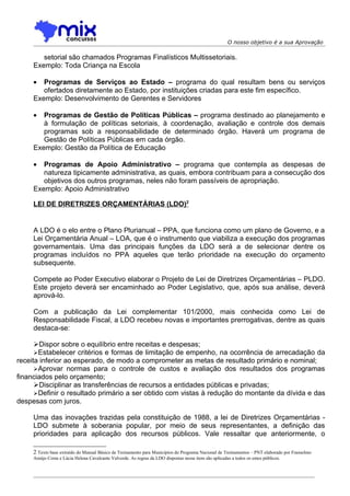 O nosso objetivo é a sua Aprovação

        setorial são chamados Programas Finalísticos Multissetoriais.
     Exemplo: Toda Criança na Escola

     •  Programas de Serviços ao Estado – programa do qual resultam bens ou serviços
        ofertados diretamente ao Estado, por instituições criadas para este fim específico.
     Exemplo: Desenvolvimento de Gerentes e Servidores

     •  Programas de Gestão de Políticas Públicas – programa destinado ao planejamento e
        à formulação de políticas setoriais, à coordenação, avaliação e controle dos demais
        programas sob a responsabilidade de determinado órgão. Haverá um programa de
        Gestão de Políticas Públicas em cada órgão.
     Exemplo: Gestão da Política de Educação

     •  Programas de Apoio Administrativo – programa que contempla as despesas de
        natureza tipicamente administrativa, as quais, embora contribuam para a consecução dos
        objetivos dos outros programas, neles não foram passíveis de apropriação.
     Exemplo: Apoio Administrativo

     LEI DE DIRETRIZES ORÇAMENTÁRIAS (LDO)2


     A LDO é o elo entre o Plano Plurianual – PPA, que funciona como um plano de Governo, e a
     Lei Orçamentária Anual – LOA, que é o instrumento que viabiliza a execução dos programas
     governamentais. Uma das principais funções da LDO será a de selecionar dentre os
     programas incluídos no PPA aqueles que terão prioridade na execução do orçamento
     subsequente.

     Compete ao Poder Executivo elaborar o Projeto de Lei de Diretrizes Orçamentárias – PLDO.
     Este projeto deverá ser encaminhado ao Poder Legislativo, que, após sua análise, deverá
     aprová-lo.

     Com a publicação da Lei complementar 101/2000, mais conhecida como Lei de
     Responsabilidade Fiscal, a LDO recebeu novas e importantes prerrogativas, dentre as quais
     destaca-se:

      Dispor sobre o equilíbrio entre receitas e despesas;
      Estabelecer critérios e formas de limitação de empenho, na ocorrência de arrecadação da
receita inferior ao esperado, de modo a comprometer as metas de resultado primário e nominal;
      Aprovar normas para o controle de custos e avaliação dos resultados dos programas
financiados pelo orçamento;
      Disciplinar as transferências de recursos a entidades públicas e privadas;
      Definir o resultado primário a ser obtido com vistas à redução do montante da dívida e das
despesas com juros.

     Uma das inovações trazidas pela constituição de 1988, a lei de Diretrizes Orçamentárias -
     LDO submete à soberania popular, por meio de seus representantes, a definição das
     prioridades para aplicação dos recursos públicos. Vale ressaltar que anteriormente, o

     2 Texto base extraído do Manual Básico de Treinamento para Municípios do Programa Nacional de Treinamentos – PNT elaborado por Franselmo
     Araújo Costa e Lúcia Helena Cavalcante Valverde. As regras da LDO dispostas nesse item são aplicadas a todos os entes públicos.
 