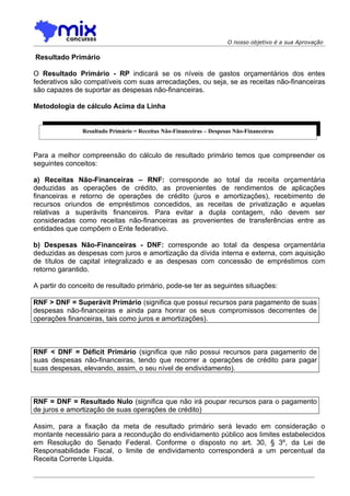 O nosso objetivo é a sua Aprovação

Resultado Primário

O Resultado Primário - RP indicará se os níveis de gastos orçamentários dos entes
federativos são compatíveis com suas arrecadações, ou seja, se as receitas não-financeiras
são capazes de suportar as despesas não-financeiras.

Metodologia de cálculo Acima da Linha


               Resultado Primário = Receitas Não-Financeiras – Despesas Não-Financeiras



Para a melhor compreensão do cálculo de resultado primário temos que compreender os
seguintes conceitos:

a) Receitas Não-Financeiras – RNF: corresponde ao total da receita orçamentária
deduzidas as operações de crédito, as provenientes de rendimentos de aplicações
financeiras e retorno de operações de crédito (juros e amortizações), recebimento de
recursos oriundos de empréstimos concedidos, as receitas de privatização e aquelas
relativas a superávits financeiros. Para evitar a dupla contagem, não devem ser
consideradas como receitas não-financeiras as provenientes de transferências entre as
entidades que compõem o Ente federativo.

b) Despesas Não-Financeiras - DNF: corresponde ao total da despesa orçamentária
deduzidas as despesas com juros e amortização da dívida interna e externa, com aquisição
de títulos de capital integralizado e as despesas com concessão de empréstimos com
retorno garantido.

A partir do conceito de resultado primário, pode-se ter as seguintes situações:

RNF > DNF = Superávit Primário (significa que possui recursos para pagamento de suas
despesas não-financeiras e ainda para honrar os seus compromissos decorrentes de
operações financeiras, tais como juros e amortizações).



RNF < DNF = Déficit Primário (significa que não possui recursos para pagamento de
suas despesas não-financeiras, tendo que recorrer a operações de crédito para pagar
suas despesas, elevando, assim, o seu nível de endividamento).



RNF = DNF = Resultado Nulo (significa que não irá poupar recursos para o pagamento
de juros e amortização de suas operações de crédito)

Assim, para a fixação da meta de resultado primário será levado em consideração o
montante necessário para a recondução do endividamento público aos limites estabelecidos
em Resolução do Senado Federal. Conforme o disposto no art. 30, § 3º, da Lei de
Responsabilidade Fiscal, o limite de endividamento corresponderá a um percentual da
Receita Corrente Líquida.
 