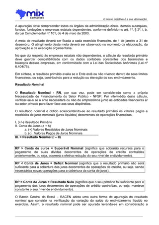 O nosso objetivo é a sua Aprovação

A apuração deve compreender todos os órgãos da administração direta, demais autarquias,
fundos, fundações e empresas estatais dependentes, conforme definido no art. 1º, § 3º, i, b,
da Lei Complementar nº 101, de 4 de maio de 2000.

A meta de resultado deverá ser fixada a cada exercício financeiro, de 1 de janeiro a 31 de
dezembro. O atingimento desta meta deverá ser observado no momento da elaboração, da
aprovação e da execução orçamentária.

No que diz respeito às empresas estatais não dependentes, o cálculo do resultado primário
deve guardar compatibilidade com os dados contábeis constantes dos balancetes e
balanços dessas empresas, em conformidade com a Lei das Sociedades Anônimas (Lei nº
6.404/76).

Em síntese, o resultado primário avalia se o Ente está ou não vivendo dentro de seus limites
financeiros, ou seja, contribuindo para a redução ou elevação do seu endividamento.

Resultado Nominal

O Resultado Nominal - RN, por sua vez, pode ser considerado como a própria
Necessidade de Financiamento do Setor Público - NFSP. Por intermédio deste cálculo,
verificar-se-á se o ente necessitará ou não de empréstimos junto às entidades financeiras e/
ou setor privado para fazer face aos seus dispêndios.

O resultado nominal é obtido acrescentando-se ao resultado primário os valores pagos e
recebidos de juros nominais (juros líquidos) decorrentes de operações financeiras.

I. (+/-) Resultado Primário
II. Conta de Juros (a + b)
         a. (+) Valores Recebidos de Juros Nominais
         b. (-) Valores Pagos de Juros Nominais
III. = Resultado Nominal (I – II)


RP > Conta de Juros = Superávit Nominal (significa que sobrarão recursos para o
pagamento de suas dívidas decorrentes de operações de crédito contraídas
anteriormente, ou seja, ocorrerá a efetiva redução do seu nível de endividamento).

RP < Conta de Juros = Déficit Nominal (significa que o resultado primário não será
suficiente para a cobertura dos juros decorrentes de operações de crédito, ou seja, sendo
necessárias novas operações para a cobertura da conta de juros).


RP = Conta de Juros = Resultado Nulo (significa que o seu primário foi suficiente para o
pagamento dos juros decorrentes de operações de crédito contraídas, ou seja, manteve
constante o seu nível de endividamento).

O Banco Central do Brasil – BACEN adota uma outra forma de apuração do resultado
nominal que consiste na verificação da variação do saldo do endividamento líquido no
exercício. Assim, o resultado nominal pode ser apurado levando-se em consideração a
 