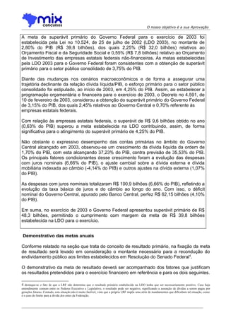 O nosso objetivo é a sua Aprovação

A meta de superávit primário do Governo Federal para o exercício de 2003 foi
estabelecida pela Lei no 10.524, de 25 de julho de 2002 (LDO 2003), no montante de
2,80% do PIB (R$ 39,8 bilhões), dos quais 2,25% (R$ 32,0 bilhões) relativos ao
Orçamento Fiscal e da Seguridade Social e 0,55% (R$ 7,8 bilhões) relativo ao Orçamento
de Investimento das empresas estatais federais não-financeiras. As metas estabelecidas
pela LDO 2003 para o Governo Federal foram consistentes com a obtenção de superávit
primário para o setor público consolidado de 3,75% do PIB.

Diante das mudanças nos cenários macroeconômicos e de forma a assegurar uma
trajetória declinante da relação dívida líquida/PIB, o esforço primário para o setor público
consolidado foi estipulado, ao início de 2003, em 4,25% do PIB. Assim, ao estabelecer a
programação orçamentária e financeira para o exercício de 2003, o Decreto no 4.591, de
10 de fevereiro de 2003, considerou a obtenção do superávit primário do Governo Federal
de 3,15% do PIB, dos quais 2,45% relativos ao Governo Central e 0,70% referente às
empresas estatais federais.

Com relação às empresas estatais federais, o superávit de R$ 9,6 bilhões obtido no ano
(0,63% do PIB) superou a meta estabelecida na LDO contribuindo, assim, de forma
significativa para o atingimento do superávit primário de 4,25% do PIB.

Não obstante o expressivo desempenho das contas primárias no âmbito do Governo
Central alcançado em 2003, observou-se um crescimento da dívida líquida da ordem de
1,70% do PIB, com esta alcançando 37,23% do PIB, contra previsão de 35,53% do PIB.
Os principais fatores condicionantes desse crescimento foram a evolução das despesas
com juros nominais (6,66% do PIB), o ajuste cambial sobre a dívida externa e dívida
mobiliária indexada ao câmbio (-4,14% do PIB) e outros ajustes na dívida externa (1,07%
do PIB).

As despesas com juros nominais totalizaram R$ 100,9 bilhões (6,66% do PIB), refletindo a
evolução da taxa básica de juros e do câmbio ao longo do ano. Com isso, o déficit
nominal do Governo Central, apurado pelo Banco Central, perfez R$ 62,15 bilhões (4,10%
do PIB).

Em suma, no exercício de 2003 o Governo Federal apresentou superávit primário de R$
48,3 bilhões, permitindo o cumprimento com margem da meta de R$ 39,8 bilhões
estabelecida na LDO para o exercício.


 Demonstrativo das metas anuais

Conforme relatado na seção que trata do conceito de resultado primário, na fixação da meta
de resultado será levado em consideração o montante necessário para a recondução do
endividamento público aos limites estabelecidos em Resolução do Senado Federal4.

O demonstrativo da meta de resultado deverá ser acompanhado dos fatores que justificam
os resultados pretendidos para o exercício financeiro em referência e para os dois seguintes.

4 destaque-se o fato de que a LRF não determina que o resultado primário estabelecido na LDO tenha que ser necessariamente positivo. Caso haja
entendimento comum entre os Poderes Executivo e Legislativo, o resultado pode ser negativo, significando a assunção de dívidas a serem pagas por
gerações futuras. Contudo, esta situação não é muito factível, visto que a própria LRF impõe uma série de mandamentos que dificultam tal situação, como
é o caso do limite para a dívida dos entes da Federação.
 