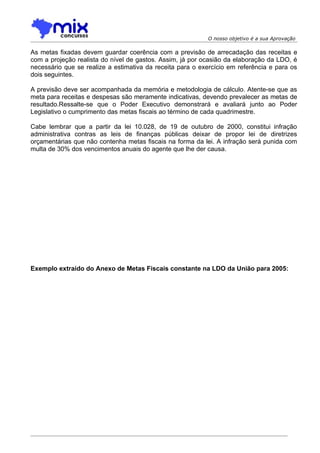 O nosso objetivo é a sua Aprovação

As metas fixadas devem guardar coerência com a previsão de arrecadação das receitas e
com a projeção realista do nível de gastos. Assim, já por ocasião da elaboração da LDO, é
necessário que se realize a estimativa da receita para o exercício em referência e para os
dois seguintes.

A previsão deve ser acompanhada da memória e metodologia de cálculo. Atente-se que as
meta para receitas e despesas são meramente indicativas, devendo prevalecer as metas de
resultado.Ressalte-se que o Poder Executivo demonstrará e avaliará junto ao Poder
Legislativo o cumprimento das metas fiscais ao término de cada quadrimestre.

Cabe lembrar que a partir da lei 10.028, de 19 de outubro de 2000, constitui infração
administrativa contras as leis de finanças públicas deixar de propor lei de diretrizes
orçamentárias que não contenha metas fiscais na forma da lei. A infração será punida com
multa de 30% dos vencimentos anuais do agente que lhe der causa.




Exemplo extraído do Anexo de Metas Fiscais constante na LDO da União para 2005:
 