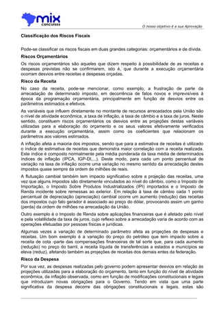 O nosso objetivo é a sua Aprovação

Classificação dos Riscos Fiscais


Pode-se classificar os riscos fiscais em duas grandes categorias: orçamentários e de dívida.
Riscos Orçamentários
Os riscos orçamentários são aqueles que dizem respeito à possibilidade de as receitas e
despesas previstas não se confirmarem, isto é, que durante a execução orçamentária
ocorram desvios entre receitas e despesas orçadas.
Risco da Receita
No caso da receita, pode-se mencionar, como exemplo, a frustração de parte da
arrecadação de determinado imposto, em decorrência de fatos novos e imprevisíveis à
época da programação orçamentária, principalmente em função de desvios entre os
parâmetros estimados e efetivos.
As variáveis que influem diretamente no montante de recursos arrecadados pela União são
o nível de atividade econômica, a taxa de inflação, a taxa de câmbio e a taxa de juros. Neste
sentido, constituem riscos orçamentários os desvios entre as projeções destas variáveis
utilizadas para a elaboração do orçamento e os seus valores efetivamente verificados
durante a execução orçamentária, assim como os coeficientes que relacionam os
parâmetros aos valores estimados.
A inflação afeta a maioria dos impostos, sendo que para a estimativa de receitas é utilizado
o índice de estimativa de receitas que demonstra maior correlação com a receita realizada.
Este índice é composto normalmente pela média ponderada da taxa média de determinados
índices de inflação (IPCA, IGP-DI,...). Deste modo, para cada um ponto percentual de
variação na taxa de inflação ocorre uma variação no mesmo sentido da arrecadação destes
impostos quase sempre da ordem de milhões de reais.
A flutuação cambial também tem impacto significativo sobre a projeção das receitas, uma
vez que alguns impostos são diretamente vinculados ao nível do câmbio, como o Imposto de
Importação, o Imposto Sobre Produtos Industrializados (IPI) importados e o Imposto de
Renda incidente sobre remessas ao exterior. Em relação à taxa de câmbio cada 1 ponto
percentual de depreciação (apreciação) cambial ocorre um aumento (redução) das receitas
dos impostos cujo fato gerador é associado ao preço do dólar, provocando assim um ganho
(perda) da ordem de milhões na arrecadação da União.
Outro exemplo é o Imposto de Renda sobre aplicações financeiras que é afetado pelo nível
e pela volatilidade da taxa de juros, cujo reflexo sobre a arrecadação varia de acordo com as
operações efetuadas por pessoas físicas e jurídicas.
Algumas vezes a variação de determinado parâmetro afeta as projeções de despesas e
receitas. Um bom exemplo é a variação do preço do petróleo que tem impacto sobre a
receita de cota -parte das compensações financeiras de tal sorte que, para cada aumento
(redução) no preço do barril, a receita líquida de transferências a estados e municípios se
eleva (reduz), afetando também as projeções de receitas dos demais entes da federação.
Risco da Despesa
Por sua vez, as despesas realizadas pelo governo podem apresentar desvios em relação às
projeções utilizadas para a elaboração do orçamento, tanto em função do nível de atividade
econômica, da inflação observada, como em função de modificações constitucionais e legais
que introduzam novas obrigações para o Governo. Tendo em vista que uma parte
significativa da despesa decorre das obrigações constitucionais e legais, estas são
 