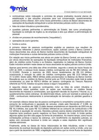 O nosso objetivo é a sua Aprovação

 controvérsias sobre indexação e controles de preços praticados durante planos de
  estabilização e das soluções propostas para sua compensação, questionamentos
  judiciais contra o Bacen, bem como riscos pertinentes a ativos do Bacen decorrentes de
  operações de liquidação extrajudicial e outras demandas judiciais contra a União;
 lides de ordem tributária e previdenciária;
 questões judiciais pertinentes à administração do Estado, tais como privatizações,
  liquidação ou extinção de órgãos ou de empresas e atos que afetam a administração de
  pessoal;
 dívidas em processo de reconhecimento (“esqueletos”);
 operações de aval e garantia;
 fundos e outros.
A primeira classe de passivos contingentes engloba os passivos que resultam de
controvérsias referentes a planos econômicos, ações Judiciais contra o Banco Central e
riscos decorrentes dos ativos do Banco Central decorrentes de liquidação extrajudicial de
instituições financeiras e outras demandas judiciais contra a União.
Em relação aos riscos pertinentes aos ativos em poder do Banco Central, em sua maioria,
por ativos decorrentes de operações de liquidação extrajudicial de instituições financeiras,
além de créditos contra Fundos e os Estados, registrados no balanço do Banco Central.
Estão incluídos também nesta classe os riscos associados às ações judiciais contra a União.
Apenas para termos uma idéia das cifras envolvidas, segundo o anexo de riscos fiscais da
LDO de 2005, o estoque bruto desses créditos contingentes era de R$ 28,6 bilhões, em
31.12.2002. Durante o exercício de 2003 houve recebimentos de R$ 5,9 bilhões,
ocasionando a redução do saldo de créditos contingentes para R$ 23,9 bilhões em
31.12.2003. Deste saldo, R$6,6 bilhões estão provisionados no Balanço do Banco Central.
Ressalte-se que os créditos do Banco Central junto ao FCVS incluídos neste total já estão
considerados no total de R$74,5 bilhões de passivo contingente do Tesouro Nacional
referente ao FCVS, listados na quarta classe a seguir (“esqueletos”).
A segunda classe de passivos contingentes inclui as lides de ordem tributária e
previdenciária sobre questões como às ações que reivindicam os créditos fiscais
decorrentes de impostos e contribuições, que aguardam decisão do Supremo Tribunal, ou, à
questionamentos sobre cobrança de determinado tributo, como por exemplo à cobrança da
CIDE - combustíveis relativamente à comercialização de derivados do petróleo gasolina e
diesel.
Um exemplo clássico desse tipo de passivo contingente é o empréstimo compulsório sobre o
consumo de combustíveis e aquisição de veículos, criado pelo Decreto-lei nº 2.288, de
23/07/1986 e recolhido até 1989. O saldo desses empréstimos em dezembro de 2003 era de
R$ 16,3 bilhões, dos quais R$ 13,0 bilhões referiam-se ao consumo de combustíveis e R$
3,2 bilhões à aquisição de veículos. Decisões judiciais acerca destes empréstimos têm tido
impactos tanto positivos quanto negativos no fluxo financeiro da União. A União perdeu
algumas ações que têm sido pagas na forma de precatórios. Ao mesmo tempo, como houve
contestações jurídicas à época da cobrança, com recolhimento via depósitos judiciais, as
ações com conclusão favorável à União em relação a estes depósitos têm significado
receitas adicionais.
Finalmente, ainda na classe de riscos relacionados às lides tributárias, existe o risco
decorrente da eventual devolução de depósitos judiciais em ações contra a União, uma vez
que a partir de dezembro de 1998, a legislação determinou que os novos fluxos de depósitos
 