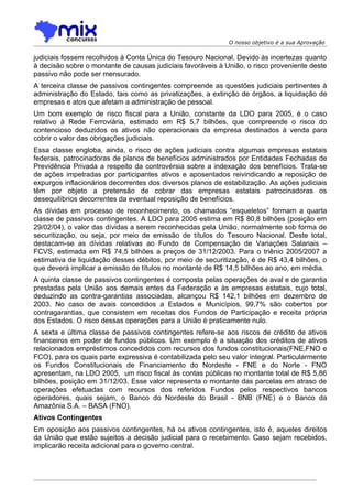 O nosso objetivo é a sua Aprovação

judiciais fossem recolhidos à Conta Única do Tesouro Nacional. Devido às incertezas quanto
à decisão sobre o montante de causas judiciais favoráveis à União, o risco proveniente deste
passivo não pode ser mensurado.
A terceira classe de passivos contingentes compreende as questões judiciais pertinentes à
administração do Estado, tais como as privatizações, a extinção de órgãos, a liquidação de
empresas e atos que afetam a administração de pessoal.
Um bom exemplo de risco fiscal para a União, constante da LDO para 2005, é o caso
relativo à Rede Ferroviária, estimado em R$ 5,7 bilhões, que compreende o risco do
contencioso deduzidos os ativos não operacionais da empresa destinados à venda para
cobrir o valor das obrigações judiciais.
Essa classe engloba, ainda, o risco de ações judiciais contra algumas empresas estatais
federais, patrocinadoras de planos de benefícios administrados por Entidades Fechadas de
Previdência Privada a respeito da controvérsia sobre a indexação dos benefícios. Trata-se
de ações impetradas por participantes ativos e aposentados reivindicando a reposição de
expurgos inflacionários decorrentes dos diversos planos de estabilização. As ações judiciais
têm por objeto a pretensão de cobrar das empresas estatais patrocinadoras os
desequilíbrios decorrentes da eventual reposição de benefícios.
As dívidas em processo de reconhecimento, os chamados “esqueletos” formam a quarta
classe de passivos contingentes. A LDO para 2005 estima em R$ 80,8 bilhões (posição em
29/02/04), o valor das dívidas a serem reconhecidas pela União, normalmente sob forma de
securitização, ou seja, por meio de emissão de títulos do Tesouro Nacional. Deste total,
destacam-se as dívidas relativas ao Fundo de Compensação de Variações Salariais –
FCVS, estimada em R$ 74,5 bilhões a preços de 31/12/2003. Para o triênio 2005/2007 a
estimativa de liquidação desses débitos, por meio de securitização, é de R$ 43,4 bilhões, o
que deverá implicar a emissão de títulos no montante de R$ 14,5 bilhões ao ano, em média.
A quinta classe de passivos contingentes é composta pelas operações de aval e de garantia
prestadas pela União aos demais entes da Federação e às empresas estatais, cujo total,
deduzindo as contra-garantias associadas, alcançou R$ 142,1 bilhões em dezembro de
2003. No caso de avais concedidos a Estados e Municípios, 99,7% são cobertos por
contragarantias, que consistem em receitas dos Fundos de Participação e receita própria
dos Estados. O risco dessas operações para a União é praticamente nulo.
A sexta e última classe de passivos contingentes refere-se aos riscos de crédito de ativos
financeiros em poder de fundos públicos. Um exemplo é a situação dos créditos de ativos
relacionados empréstimos concedidos com recursos dos fundos constitucionais(FNE,FNO e
FCO), para os quais parte expressiva é contabilizada pelo seu valor integral. Particularmente
os Fundos Constitucionais de Financiamento do Nordeste - FNE e do Norte - FNO
apresentam, na LDO 2005, um risco fiscal às contas públicas no montante total de R$ 5,86
bilhões, posição em 31/12/03. Esse valor representa o montante das parcelas em atraso de
operações efetuadas com recursos dos referidos Fundos pelos respectivos bancos
operadores, quais sejam, o Banco do Nordeste do Brasil - BNB (FNE) e o Banco da
Amazônia S.A. – BASA (FNO).
Ativos Contingentes
Em oposição aos passivos contingentes, há os ativos contingentes, isto é, aqueles direitos
da União que estão sujeitos a decisão judicial para o recebimento. Caso sejam recebidos,
implicarão receita adicional para o governo central.
 