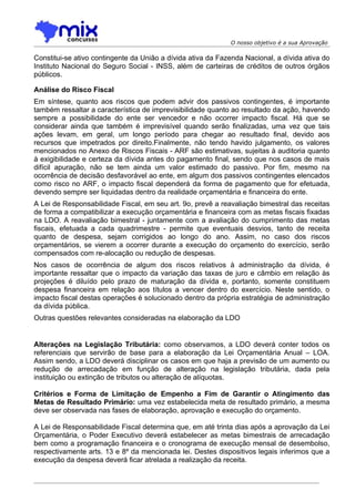 O nosso objetivo é a sua Aprovação

Constitui-se ativo contingente da União a dívida ativa da Fazenda Nacional, a dívida ativa do
Instituto Nacional do Seguro Social - INSS, além de carteiras de créditos de outros órgãos
públicos.

Análise do Risco Fiscal
Em síntese, quanto aos riscos que podem advir dos passivos contingentes, é importante
também ressaltar a característica de imprevisibilidade quanto ao resultado da ação, havendo
sempre a possibilidade do ente ser vencedor e não ocorrer impacto fiscal. Há que se
considerar ainda que também é imprevisível quando serão finalizadas, uma vez que tais
ações levam, em geral, um longo período para chegar ao resultado final, devido aos
recursos que impetrados por direito.Finalmente, não tendo havido julgamento, os valores
mencionados no Anexo de Riscos Fiscais - ARF são estimativas, sujeitas à auditoria quanto
à exigibilidade e certeza da dívida antes do pagamento final, sendo que nos casos de mais
difícil apuração, não se tem ainda um valor estimado do passivo. Por fim, mesmo na
ocorrência de decisão desfavorável ao ente, em algum dos passivos contingentes elencados
como risco no ARF, o impacto fiscal dependerá da forma de pagamento que for efetuada,
devendo sempre ser liquidadas dentro da realidade orçamentária e financeira do ente.
A Lei de Responsabilidade Fiscal, em seu art. 9o, prevê a reavaliação bimestral das receitas
de forma a compatibilizar a execução orçamentária e financeira com as metas fiscais fixadas
na LDO. A reavaliação bimestral - juntamente com a avaliação do cumprimento das metas
fiscais, efetuada a cada quadrimestre - permite que eventuais desvios, tanto de receita
quanto de despesa, sejam corrigidos ao longo do ano. Assim, no caso dos riscos
orçamentários, se vierem a ocorrer durante a execução do orçamento do exercício, serão
compensados com re-alocação ou redução de despesas.
Nos casos de ocorrência de algum dos riscos relativos à administração da dívida, é
importante ressaltar que o impacto da variação das taxas de juro e câmbio em relação às
projeções é diluído pelo prazo de maturação da dívida e, portanto, somente constituem
despesa financeira em relação aos títulos a vencer dentro do exercício. Neste sentido, o
impacto fiscal destas operações é solucionado dentro da própria estratégia de administração
da dívida pública.
Outras questões relevantes consideradas na elaboração da LDO


Alterações na Legislação Tributária: como observamos, a LDO deverá conter todos os
referenciais que servirão de base para a elaboração da Lei Orçamentária Anual – LOA.
Assim sendo, a LDO deverá disciplinar os casos em que haja a previsão de um aumento ou
redução de arrecadação em função de alteração na legislação tributária, dada pela
instituição ou extinção de tributos ou alteração de alíquotas.

Critérios e Forma de Limitação de Empenho a Fim de Garantir o Atingimento das
Metas de Resultado Primário: uma vez estabelecida meta de resultado primário, a mesma
deve ser observada nas fases de elaboração, aprovação e execução do orçamento.

A Lei de Responsabilidade Fiscal determina que, em até trinta dias após a aprovação da Lei
Orçamentária, o Poder Executivo deverá estabelecer as metas bimestrais de arrecadação
bem como a programação financeira e o cronograma de execução mensal de desembolso,
respectivamente arts. 13 e 8º da mencionada lei. Destes dispositivos legais inferimos que a
execução da despesa deverá ficar atrelada a realização da receita.
 