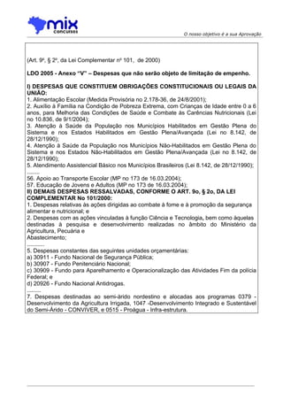 O nosso objetivo é a sua Aprovação




(Art. 9o, § 2o, da Lei Complementar no 101, de 2000)

LDO 2005 - Anexo “V” – Despesas que não serão objeto de limitação de empenho.

I) DESPESAS QUE CONSTITUEM OBRIGAÇÕES CONSTITUCIONAIS OU LEGAIS DA
UNIÃO:
1. Alimentação Escolar (Medida Provisória no 2.178-36, de 24/8/2001);
2. Auxílio à Família na Condição de Pobreza Extrema, com Crianças de Idade entre 0 a 6
anos, para Melhoria das Condições de Saúde e Combate às Carências Nutricionais (Lei
no 10.836, de 9/1/2004);
3. Atenção à Saúde da População nos Municípios Habilitados em Gestão Plena do
Sistema e nos Estados Habilitados em Gestão Plena/Avançada (Lei no 8.142, de
28/12/1990);
4. Atenção à Saúde da População nos Municípios Não-Habilitados em Gestão Plena do
Sistema e nos Estados Não-Habilitados em Gestão Plena/Avançada (Lei no 8.142, de
28/12/1990);
5. Atendimento Assistencial Básico nos Municípios Brasileiros (Lei 8.142, de 28/12/1990);
........
56. Apoio ao Transporte Escolar (MP no 173 de 16.03.2004);
57. Educação de Jovens e Adultos (MP no 173 de 16.03.2004);
II) DEMAIS DESPESAS RESSALVADAS, CONFORME O ART. 9o, § 2o, DA LEI
COMPLEMENTAR No 101/2000:
1. Despesas relativas às ações dirigidas ao combate à fome e à promoção da segurança
alimentar e nutricional; e
2. Despesas com as ações vinculadas à função Ciência e Tecnologia, bem como àquelas
destinadas à pesquisa e desenvolvimento realizadas no âmbito do Ministério da
Agricultura, Pecuária e
Abastecimento;
...........
5. Despesas constantes das seguintes unidades orçamentárias:
a) 30911 - Fundo Nacional de Segurança Pública;
b) 30907 - Fundo Penitenciário Nacional;
c) 30909 - Fundo para Aparelhamento e Operacionalização das Atividades Fim da polícia
Federal; e
d) 20926 - Fundo Nacional Antidrogas.
.........
7. Despesas destinadas ao semi-árido nordestino e alocadas aos programas 0379 -
Desenvolvimento da Agricultura Irrigada, 1047 -Desenvolvimento Integrado e Sustentável
do Semi-Árido - CONVIVER, e 0515 - Proágua - Infra-estrutura.
 