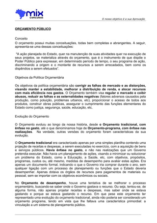 O nosso objetivo é a sua Aprovação



ORÇAMENTO PÚBLICO


Conceito
O orçamento possui muitas conceituações, todas bem completas e abrangentes. A seguir,
apresenta-se uma dessas conceituações:

 "A ação planejada do Estado, quer na manutenção de suas atividades quer na execução de
seus projetos, se materializa através do orçamento, que é o instrumento de que dispõe o
Poder Público para expressar, em determinado período de tempo, o seu programa de ação,
discriminando a origem e o montante de recursos a serem arrecadados, bem como os
dispêndios a serem efetuados”.

Objetivos da Política Orçamentária

Os objetivos da política orçamentária são corrigir as falhas de mercado e as distorções,
visando manter a estabilidade, melhorar a distribuição de renda, e alocar recursos
com mais eficiência nos gastos. O Orçamento também visa regular o mercado e coibir
abusos, reduzir as falhas e as externalidades negativas (fatores adversos causados pela
produção, como poluição, problemas urbanos, etc), proporcionar o acesso de todos aos
produtos, construir obras públicas, assegurar o cumprimento das funções elementares do
Estado como justiça, segurança, saúde, educação, etc.

Evolução do Orçamento

O Orçamento evoluiu ao longo da nossa história, desde o Orçamento tradicional, com
ênfase no gasto, até o que denominamos hoje de Orçamento-programa, com ênfase nas
realizações. Na verdade, outras versões do orçamento foram características da sua
evolução.

O Orçamento tradicional era caracterizado apenas por uma simples planilha contendo uma
projeção de receitas e despesas, a serem executadas no exercício, com a aquisição de bens
e serviços públicos. Havia ênfase no gasto, e não nas realizações que um Governo
pretendia executar. Não havia um planejamento de ações, visando a minimizar ou solucionar
um problema do Estado, como a Educação, a Saúde, etc, com objetivos, propósitos,
programas, custos ou, até mesmo, medidas de desempenho para avaliar estas ações. Era
apenas um documento formal, indicando o que o Governo iria comprar durante o ano, sem
qualquer ligação com um processo de planejamento ou funções que o Estado deveria
desempenhar. Apenas dotava os órgãos de recursos para pagamentos de materiais ou
pessoal, sem se importar com os objetivos econômicos ou sociais.

No Orçamento de desempenho, houve uma tentativa de se melhorar o processo
orçamentário, buscando-se saber onde o Governo gastava o recurso. Ou seja, tentou-se, de
alguma forma, não apenas projetar receitas e despesas, mas saber onde se estava
gastando e porque se estava gastando o recurso. Em que pese este orçamento ter
representado uma evolução do orçamento tradicional, ainda não poderia ser considerado um
orçamento programa, tendo em vista que lhe faltava uma característica primordial: a
vinculação a um sistema de planejamento público.
 