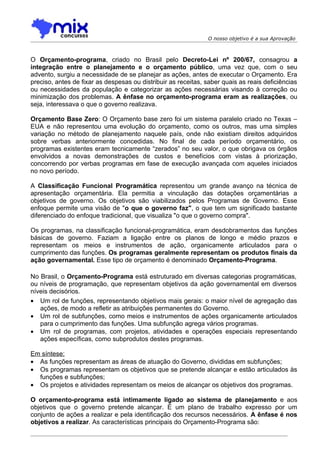 O nosso objetivo é a sua Aprovação



O Orçamento-programa, criado no Brasil pelo Decreto-Lei nº 200/67, consagrou a
integração entre o planejamento e o orçamento público, uma vez que, com o seu
advento, surgiu a necessidade de se planejar as ações, antes de executar o Orçamento. Era
preciso, antes de fixar as despesas ou distribuir as receitas, saber quais as reais deficiências
ou necessidades da população e categorizar as ações necessárias visando à correção ou
minimização dos problemas. A ênfase no orçamento-programa eram as realizações, ou
seja, interessava o que o governo realizava.

Orçamento Base Zero: O Orçamento base zero foi um sistema paralelo criado no Texas –
EUA e não representou uma evolução do orçamento, como os outros, mas uma simples
variação no método de planejamento naquele país, onde não existiam direitos adquiridos
sobre verbas anteriormente concedidas. No final de cada período orçamentário, os
programas existentes eram tecnicamente “zerados” no seu valor, o que obrigava os órgãos
envolvidos a novas demonstrações de custos e benefícios com vistas à priorização,
concorrendo por verbas programas em fase de execução avançada com aqueles iniciados
no novo período.

A Classificação Funcional Programática representou um grande avanço na técnica de
apresentação orçamentária. Ela permitia a vinculação das dotações orçamentárias a
objetivos de governo. Os objetivos são viabilizados pelos Programas de Governo. Esse
enfoque permite uma visão de "o que o governo faz", o que tem um significado bastante
diferenciado do enfoque tradicional, que visualiza "o que o governo compra".

Os programas, na classificação funcional-programática, eram desdobramentos das funções
básicas de governo. Faziam a ligação entre os planos de longo e médio prazos e
representam os meios e instrumentos de ação, organicamente articulados para o
cumprimento das funções. Os programas geralmente representam os produtos finais da
ação governamental. Esse tipo de orçamento é denominado Orçamento-Programa.

No Brasil, o Orçamento-Programa está estruturado em diversas categorias programáticas,
ou níveis de programação, que representam objetivos da ação governamental em diversos
níveis decisórios.
• Um rol de funções, representando objetivos mais gerais: o maior nível de agregação das
   ações, de modo a refletir as atribuições permanentes do Governo.
• Um rol de subfunções, como meios e instrumentos de ações organicamente articulados
   para o cumprimento das funções. Uma subfunção agrega vários programas.
• Um rol de programas, com projetos, atividades e operações especiais representando
   ações específicas, como subprodutos destes programas.

Em síntese:
• As funções representam as áreas de atuação do Governo, divididas em subfunções;
• Os programas representam os objetivos que se pretende alcançar e estão articulados às
  funções e subfunções;
• Os projetos e atividades representam os meios de alcançar os objetivos dos programas.

O orçamento-programa está intimamente ligado ao sistema de planejamento e aos
objetivos que o governo pretende alcançar. É um plano de trabalho expresso por um
conjunto de ações a realizar e pela identificação dos recursos necessários. A ênfase é nos
objetivos a realizar. As características principais do Orçamento-Programa são:
 