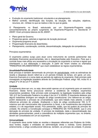 O nosso objetivo é a sua Aprovação



•   Evolução do orçamento tradicional, vinculando-o ao planejamento.
•   Melhor controle, identificação das funções, da situação, das soluções, objetivos,
    recursos, etc - ênfase no que se realiza e não no que se gasta.

O Planejamento no Brasil, estruturado por um Orçamento-Programa surgiu
concomitantemente ao próprio surgimento do Orçamento-Programa no Decreto-lei nº
200/67. Eram princípios básicos do DL 200/67:

•   Plano geral de Governo;
•   Programas gerais, setoriais e regionais de duração plurianual;
•   Orçamento-programa anual;
•   Programação financeira de desembolso.
•   Planejamento, coordenação, controle, descentralização, delegação de competência.

Princípios orçamentários

O orçamento público surgiu para atuar como instrumento de controle parlamentar das
atividades financeiras governamentais, isto é, desempenhadas pelo Executivo. Para que o
controle fosse mais eficaz era necessária a vinculação do orçamento a normas e regras que
orientassem a sua elaboração e execução. A partir daí foram criados os chamados
"PRINCÍPIOS ORÇAMENTÁRIOS" que visam estabelecer as regras orçamentárias.

Anualidade/Periodicidade
Este princípio é também denominado de princípio de periodicidade, onde as estimativas de
receita e despesas devem referir-se a um período limitado de tempo, em geral, um ano.
Exercício financeiro é o nome dado ao período de vigência do orçamento. Este princípio está
consagrado na legislação brasileira através da Constituição Federal, artigo 165, inciso III; e
artigos 2º e 34 da Lei nº 4.320/64.

Unidade
O orçamento deve ser uno, ou seja, deve existir apenas um só orçamento para um exercício
financeiro. Desta forma procura-se eliminar a existência de múltiplos orçamentos
(orçamentos paralelos). Este princípio está consagrado na legislação brasileira pelo artigo
165, § 5º da Constituição Federal e no artigo 2 da Lei nº 4.320/64. É importante destacar que
alguns tratadistas divergem em relação ao artigo constitucional. Uns referem-se ao artigo,
porém destacando o princípio da universalidade, que será tratado mais adiante, e outros
referem-se princípio de unidade. Analisando o texto do artigo constitucional 165, § 5º,
notamos que são mencionados três orçamentos (o fiscal, o de investimentos das empresas
estatais; e o de seguridade social). Fica parecendo, então, que há quebra do princípio de
unidade. No entanto a Constituição consagra o PRINCÍPIO DA TOTALIDADE, que é uma
derivação do princípio de unidade. O princípio da totalidade, dada a descentralização das
atividades governamentais, prevê a coexistência de múltiplos orçamentos que, no entanto,
devem ser consolidados em um só orçamento.

Universalidade
O orçamento deve conter todas as receitas e despesas referentes aos Poderes da União,
seus fundos, órgãos e entidades da administração direta e indireta. Como dissemos
anteriormente, o artigo constitucional refere-se, também, ao princípio da unidade. É preciso
 