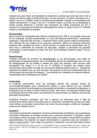 O nosso objetivo é a sua Aprovação

destacar que para haver universalidade do orçamento é preciso que este seja único. Daí a
citação do mesmo artigo constitucional para os dois princípios. O mesmo acontece com o
artigo 2 da Lei nº 4.320/64, onde os princípios de anualidade, unidade e universalidade são
citados textualmente. O artigo 3 da Lei nº 4.320/64 impõe o princípio de universalidade à
receita quando determina a inclusão das "operações de crédito autorizadas em lei" e
excetuam as operações de crédito por antecipação da receita. O artigo 4 da Lei nº 4.320/64
impõe a universalidade da despesa.

Exclusividade
Este princípio foi consagrado pela reforma constitucional de 1926 e sua adoção visava por
fim às chamadas "caudas orçamentárias" ou, como Rui Barbosa denominava, "orçamentos
rabilongos". Segundo este princípio, o orçamento deve conter apenas matéria orçamentária,
não incluindo em seu projeto de lei assuntos estranhos. Dentre os assuntos estranhos
podemos citar a tentativa de incluir a "lei do divórcio" no projeto de lei orçamentária. Isto se
dava face a celeridade do processo de discussão, votação e aprovação da proposta
orçamentária. A este respeito ver artigo 165, § 8º, da Constituição Federal e artigo 7º da Lei
nº 4.320/64.

Especificação
Também chamado de princípio da especialização ou da discriminação, visa vedar as
autorizações de despesas globais, isto é, as despesas devem ser classificadas com um nível
de desagregação tal que facilite a análise por parte das pessoas. Este princípio está
consagrado nos artigos 5 e 15 da Lei nº 4.320/64. A exceção aos artigos acima
mencionados está contida no artigo 20, que permite dotações globais para os "...programas
especiais de trabalho que, por sua natureza, não possam cumprir-se subordinadamente às
normas gerais de execução da despesa..." que poderão ser custeados por dotações globais,
classificadas entre as Despesas de Capital".


Publicidade
O conteúdo orçamentário deve ser divulgado através dos veículos oficiais de
comunicação/divulgação para conhecimento público e para eficácia de sua validade
enquanto ato oficial de autorização de arrecadação de receitas e a execução de despesas. A
publicação deve ser feita no Diário Oficial da União. Além disso, Constituição Federal exige
a publicação até trinta dias após o encerramento de cada bimestre, do relatório resumido da
execução orçamentária.

Entretanto devemos considerar que isto é apenas um atenuante para a falta de
conhecimento deste valioso instrumento que é o orçamento. Acreditamos que deve ser dada
maior ênfase ao processo orçamentário nos meios de comunicação, através de linguagem
acessível ao cidadão comum.

Equilíbrio
O equilíbrio orçamentário estabelece, de forma extremamente simplificada, que as despesas
não devem ultrapassar as receitas prevista para o exercício financeiro. O equilíbrio, assim
como alguns outros princípios, não é uma regra rígida e visa deter o crescimento dos gastos
governamentais. No entender de alguns doutrinadores o equilíbrio pode ser encarado a
médio e longo prazos6. Para o leigo, ao examinar o orçamento, verá que ele estará sempre
6 Para maiores esclarecimentos sobre o assunto ver: GIACOMONI, James . Orçamento Público, Ed. Atlas . 3ª edição. São
Paulo. pp. 80/81; e SILVA, Lino Martins da , Contabilidade Governamental: Um enfoque administrativo. Ed. Atlas. São
Paulo. p.36
 